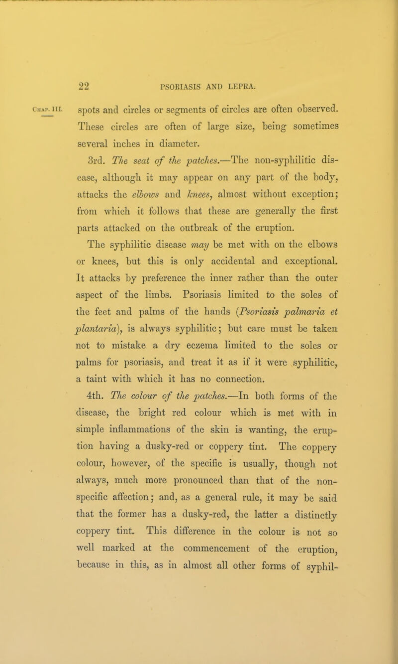 Chap. III. spots and circles or segments of circles are often observed. These circles are often of large size, being sometimes several inches in diameter. 3rd. The seat of the patches.—The non-syphilitic dis- ease, although it may appear on any part of the body, attacks the elbows and knees^ almost without exception; from which it follows that these are generally the first parts attacked on the outbreak of the eruption. The syphilitic disease may be met with on the elbows or knees, but this is only accidental and exceptional. It attacks by preference the inner rather than the outer aspect of the limbs. Psoriasis limited to the soles of the feet and palms of the hands [Psoriasis palmaria et plantaria)^ is always syphilitic; but care must be taken not to mistake a dry eczema limited to the soles or palms for psoriasis, and treat it as if it were syphilitic, a taint with which it has no connection. 4th. The colour of the patches.—In both forms of the disease, the bright red colour which is met with in simple inflammations of the skin is wanting, the erup- tion having a dusky-red or coppery tint. The coppery colour, however, of the specific is usually, though not always, much more pronounced than that of the non- specific affection; and, as a general rule, it may be said that the former has a dusky-red, the latter a distinctly coppery tint. This difference in the colour is not so well marked at the commencement of the eruption, because in this, as in almost all other forms of syphil-