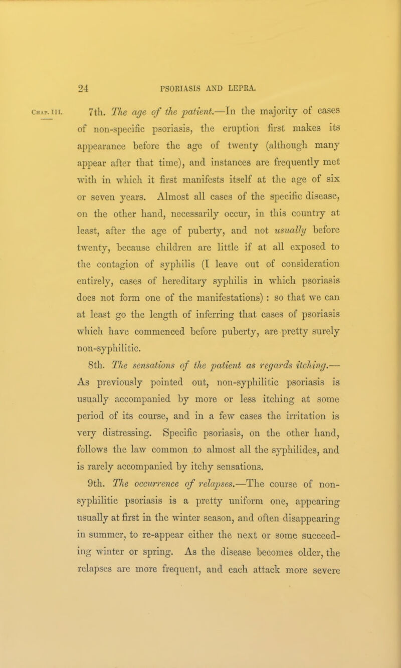 7th. The age of the i:>atient.—In tlie majority of cases of non-specific psoriasis, the eruption first makes its appearance before the age of twenty (although many appear after that time), and instances are frequently met with in which it first manifests itself at the age of six or seven years. Almost all cases of the specific disease, on the other hand, necessarily occur, in this country at least, after the age of puberty, and not usually before twenty, because children are little if at all exposed to the contagion of syphilis (I leave out of consideration entirely, cases of hereditary syphilis in which psoriasis does not form one of the manifestations) : so that w'e can at least go the length of inferring that cases of psoriasis which have commenced before puberty, are pretty surely non-syphilitic. 8th. The sensations of the patient as regards itching.— As previously pointed out, non-syphilitic psoriasis is usually accompanied by more or less itching at some period of its course, and in a few cases the irritation is very distressing. Specific psoriasis, on the other hand, follows the law common to almost all the syphilides, and is rarely accompanied by itchy sensations. 9th. The occurrence of relapses.—The course of non- syphilitic psoriasis is a pretty uniform one, appearing usually at first in the winter season, and often disappearing in summer, to re-appear either the next or some succeed- ing winter or spring. As the disease becomes older, the relapses are more frequent, and each attack more severe