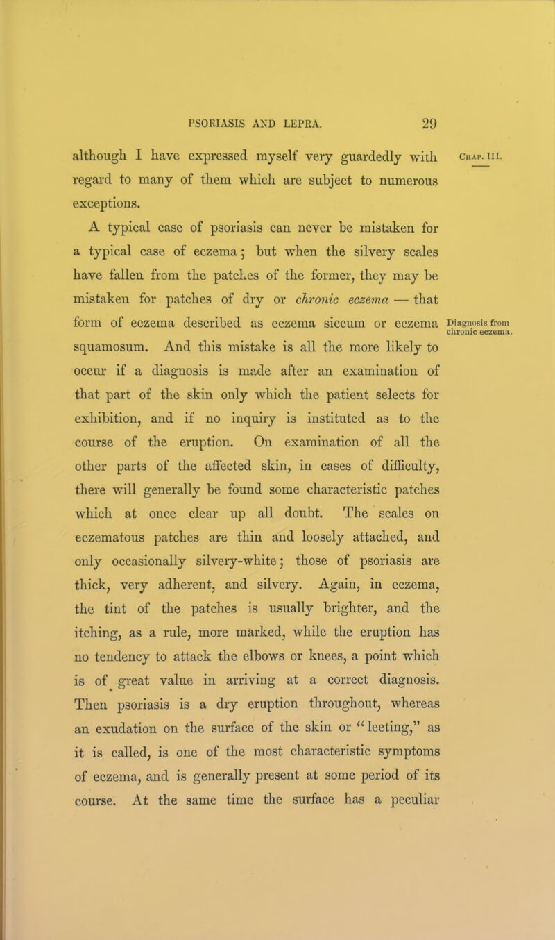 although I have expressed myself very guardedly with regard to many of them which are subject to numerous exceptions. A typical case of psoriasis can never be mistaken for a typical case of eczema; but wdien the silvery scales have fallen from the patches of the former, they may be mistaken for patches of dry or chronic eczema — that form of eczema described as eczema siccum or eczema squamosum. And this mistake is all the more likely to occur if a diagnosis is made after an examination of that part of the skin only which the patient selects for exhibition, and if no inquiry is instituted as to the course of the eruption. On examination of all the other parts of the affected skin, in cases of difficulty, there will generally be found some characteristic patches which at once clear up all doubt. The scales on eczematous patches are thin and loosely attached, and only occasionally silvery-white; those of psoriasis are thick, very adherent, and silvery. Again, in eczema, the tint of the patches is usually brighter, and the itching, as a rule, more marked, while the eruption has no tendency to attack the elbows or knees, a point which is of great value in arriving at a correct diagnosis. Then psoriasis is a dry eruption throughout, whereas an exudation on the surface of the skin or “leeting,” as it is called, is one of the most characteristic symptoms of eczema, and is generally present at some period of its course. At the same time the surface has a peculiar Chap. III. Diagnosis from chronic eczema.