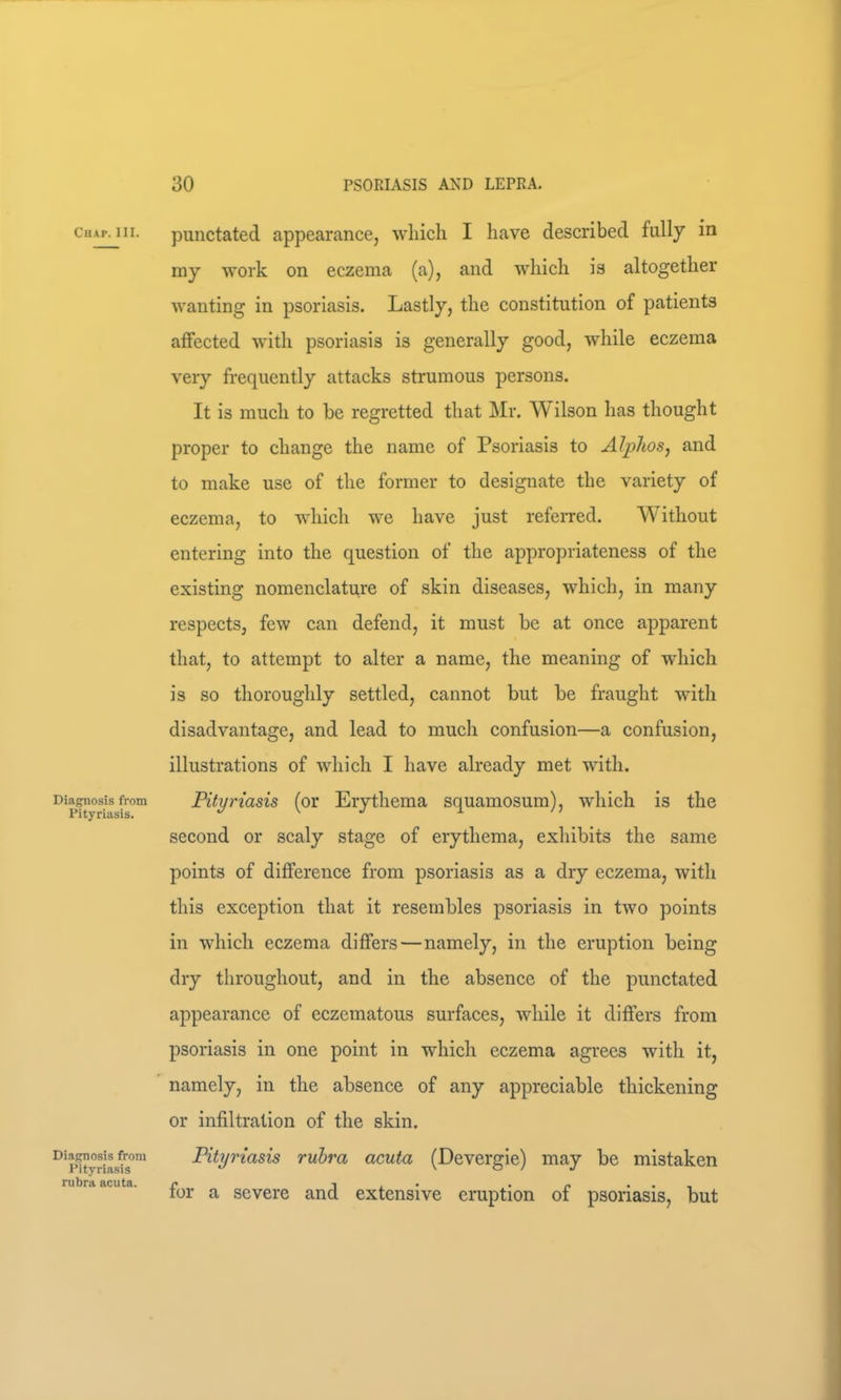 Cu\p. III. Diagnosis from Pityriasis. Diagnosis from Pityriasis rubra acuta. punctated appearance, which I have described fully in my work on eczema (a), and which is altogether wanting in psoriasis. Lastly, the constitution of patients affected with psoriasis is generally good, while eczema very frequently attacks strumous persons. It is much to be regretted that ]\Ir. W ilson has thought proper to change the name of Psoriasis to AlphoSj and to make use of the former to designate the variety of eczema, to which we have just referred. Without entering into the question of the appropriateness of the existing nomenclature of skin diseases, which, in many respects, few can defend, it must be at once apparent that, to attempt to alter a name, the meaning of which is so thoroughly settled, cannot but be fraught with disadvantage, and lead to much confusion—a confusion, illustrations of which I have already met with. Pityriasis (or Erythema squamosum), which is the second or scaly stage of erythema, exhibits the same points of difference from psoriasis as a dry eczema, with this exception that it resembles psoriasis in two points in which eczema differs—namely, in the eruption being dry throughout, and in the absence of the punctated appearance of eczematous surfaces, while it differs from psoriasis in one point in which eczema agrees with it, namely, in the absence of any appreciable thickening or infiltration of the skin. Pityriasis rubra acuta (Devergie) may be mistaken for a severe and extensive eruption of psoriasis, but