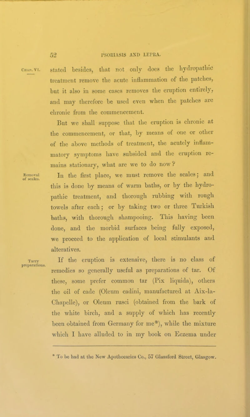 ClIAI'. V[. I’omoval of scales. Tarry preparations. stated besides, tliat not only does the hydropathic treatment remove the aeute inflammation of the patches, but it also in some cases removes the eruption entirely, and may therefore be used even when the patches are chronic from the commencement. But Avc shall suppose that the eruption is chronic at the commencement, or that, by means of one or other of the above methods of treatment, the acutely inflam- matory symptoms have subsided and the cru])tion re- mains stationary, Avhat are we to do noAv ? In the first place, we must remove the scales ,* and this is done by means of warm baths, or by the hydro- pathic treatment, and thorough rubbing with rough towels after each 5 or by taking t\vo or three Turkish baths, with thorough shampooing. This having been done, and the morbid surfaces being fully exposed, we proceed to the application of local stimulants and alteratives. If the eruption is extensive, there is no class of remedies so generally useful as preparations of tar. Of these, some ])rcfer common tar (Pix liquida), others the oil of cade (Oleum cadini, manufactured at Aix-la- Chapelle), or Oleum rusci (obtained from the bark of the white birch, and a supply of which has recently been obtained from Germany for me*), while the mixture which I have alluded to in my book on Eczema under To be had at the New Apothecaries Co., 57 Glassford Street, Glasgow.