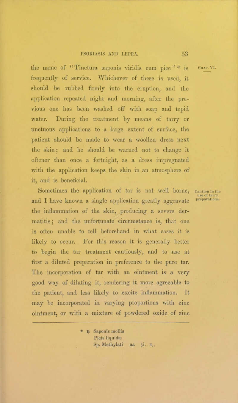 tlic name of “Tinctiira saponis viriclis cum pice”* is chav.vi. frequently of service. Whichever of these is used, it should be rubbed firmly into the eruption, and the application repeated night and morning, after the pre- vious one has been washed off with soap and tepid water. During the treatment by means of tarry or unctuous applications to a large extent of surface, the patient should be made to wear a woollen dress next the skin; and he should be warned not to change it oftener than once a fortnight, as a dress impregnated with the application keeps the skin in an atmosphere of it, and is beneficial. Sometimes the application of tar is not well borne, Caution in tlie use of tany and I have known a single applieation greatly aggravate i»'ei)a.iatwus. the inflammation of the skin, producing a severe der- matitis and the unfortunate circumstance is, that one is often unable to tell beforehand in what cases it is likely to occur. For this reason it is generally better to begin the tar treatment cautiously, and to use at first a diluted preparation in preference to the pure tar. The incorporation of tar with an ointment is a very good way of diluting it, rendering it more agreeable to the patient, and less likely to excite inflammation. It may be incorporated in varying proportions with zinc ointment, or with a mixture of powdered oxide of zinc * Ijt Saponis mollis Picis liquida; Sp. Metliylati aa si. ni.