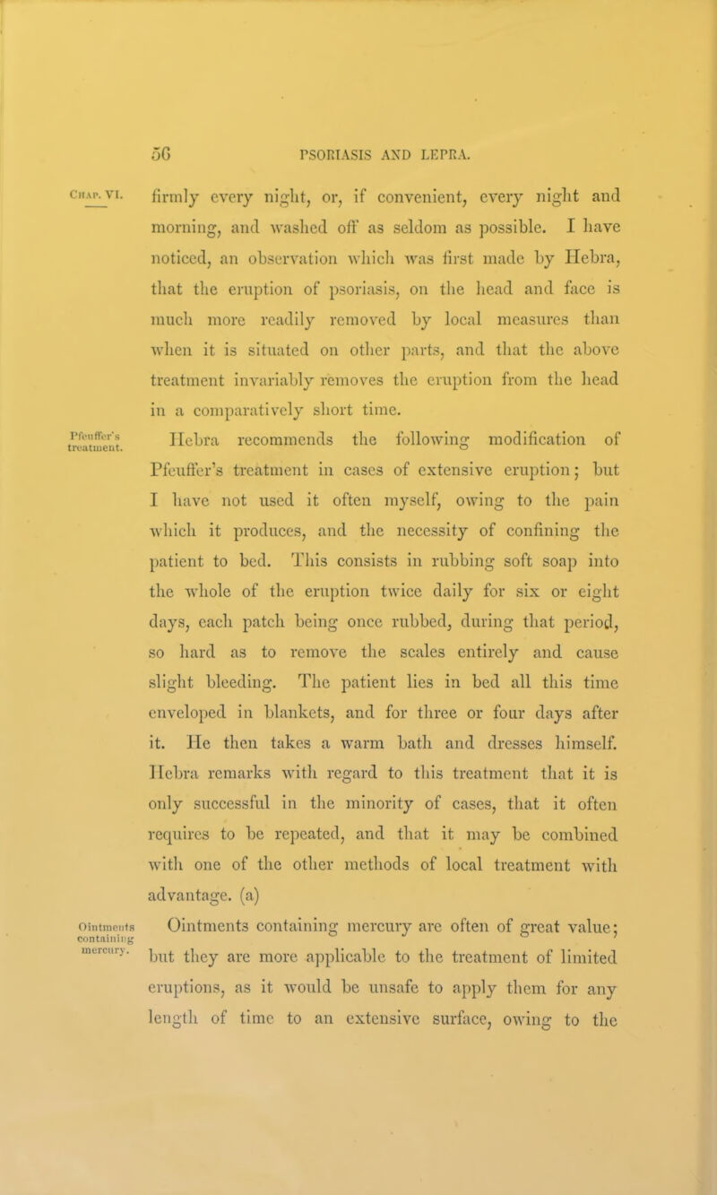 Chap. VI. PftMiffer's troatuient. Ointments containing mercury. firmly every night, or, if eonvenient, every niglit and morning, and washed off as seldom as possible. I have noticed, an observation whicli Avas first made by Ilebra, that the eruption of psoriasis, on the head and face is much more readily removed by local measures than Avhen it is situated on other parts, and that the above treatment invariably removes the eruption from the head in a comparatively short time. Ilebra recommends the folloAving modification of Pfeuffer’s treatment in cases of extensive eruption; but I have not used it often myself, owing to the pain Avhich it produces, and the necessity of confining the patient to bed. This consists in nibbing soft soap into the Avhole of the eruption twice daily for six or eight days, each patch being once rubbed, during that period, so hard as to remove the scales entirely and cause slight bleeding. The patient lies in bed all this time enveloped in blankets, and for three or four days after it. lie then takes a warm bath and dresses himself. Ilebra remarks with regard to this treatment that it is only .successful in the minority of cases, that it often requires to be repeated, and that it may be combined with one of the other methods of local treatment with advantage, (a) Ointments containing mercury are often of great value; but they are more applicable to the treatment of limited eruptions, as it would be unsafe to apply them for any length of time to an extensive surface, owing to the