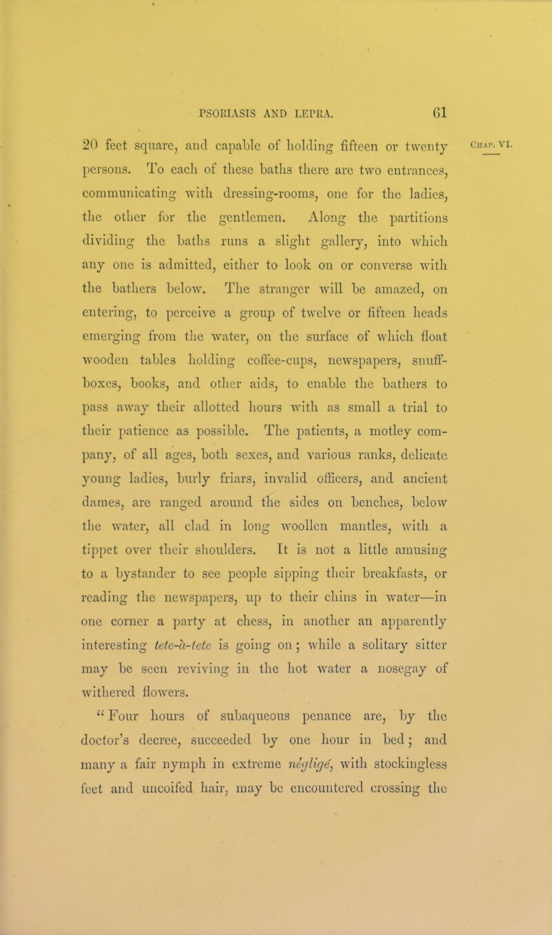 20 feet square, and capable of holding fifteen or twenty cn persons. To eaeli of these baths there are two entrances, eoinmnnicating Avith dressing-rooms, one for the ladies, the other for the gentlemen. Along the partitions dividing the baths runs a slight gallery, into Avhich any one is admitted, either to look on or converse with the bathers beloAv. The stranger Avill be amazed, on entering, to perceive a group of twelve or fifteen heads emerging from the water, on the surface of Avhich fioat wooden tables holding cofiee-enps, newspapers, snuff- boxes, books, and other aids, to enable the bathers to pass away their allotted hours with as small a trial to their patience as possible. The patients, a motley com- pany, of all ages, both sexes, and various ranks, delicate young ladies, burly friars, invalid officers, and ancient dames, are ranged around the sides on benches, below the water, all clad in long woollen mantles, with a tippet over their shoulders. It is not a little amusing to a bystander to see people sipping their breakfasts, or reading the newspapers, up to their chins in water—in one corner a party at chess, in another an apparently interesting tetc-u-iete is going on; while a solitary sitter may be seen reviving in the hot water a nosegay of Avithered floAvers. “Four hours of subaqueous penance arc, by the doctor’s decree, succeeded by one hour in bed; and many a fair nymph in extreme nt(jlige^ Avith stockinglcss feet and uncoifed hair, may be encountered crossing the