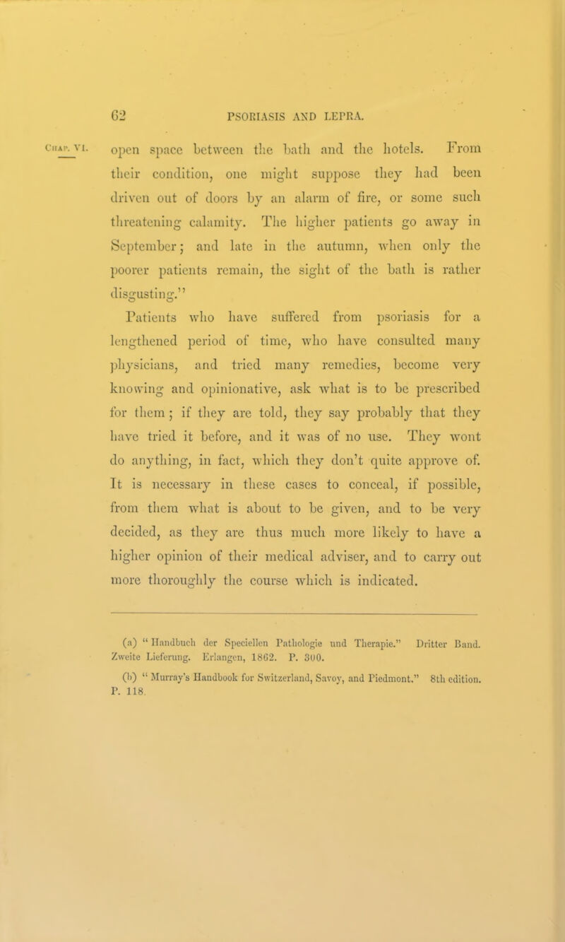 open space bct\veen the hatli and the hotels. From their condition, one might suppose they liad been driven out of doors by an alarm of fire, or some such threatening calamity. The higher patients go away in September; and late in the autumn, when only the poorer patients remain, the sight of the bath is rather disgusting.” Patients who have suffered from psoriasis for a lengthened period of time, who have consulted many physicians, and tried many remedies, become very knowing and opinionative, ask what is to be prescribed for them ; if they are told, they say probably that they have tried it before, and it was of no use. They wont do anything, in fact, which they don’t quite approve of. It is necessary in these cases to conceal, if possible, from them what is about to be given, and to be very decided, as they are thus much more likely to have a higher opinion of their medical adviser, and to carry out more thoroughly the course which is indicated. (a) “ llanJbuch tier Speciellcn Patliologie und Therapie.” Dritter Band. Zweite Lieferung. Erlangen, 18G2. P. 3U0. (I)) “ JIurray’s Handbook for Switzerland, Savoy, and Piedmont.” 8th edition. P. 118.
