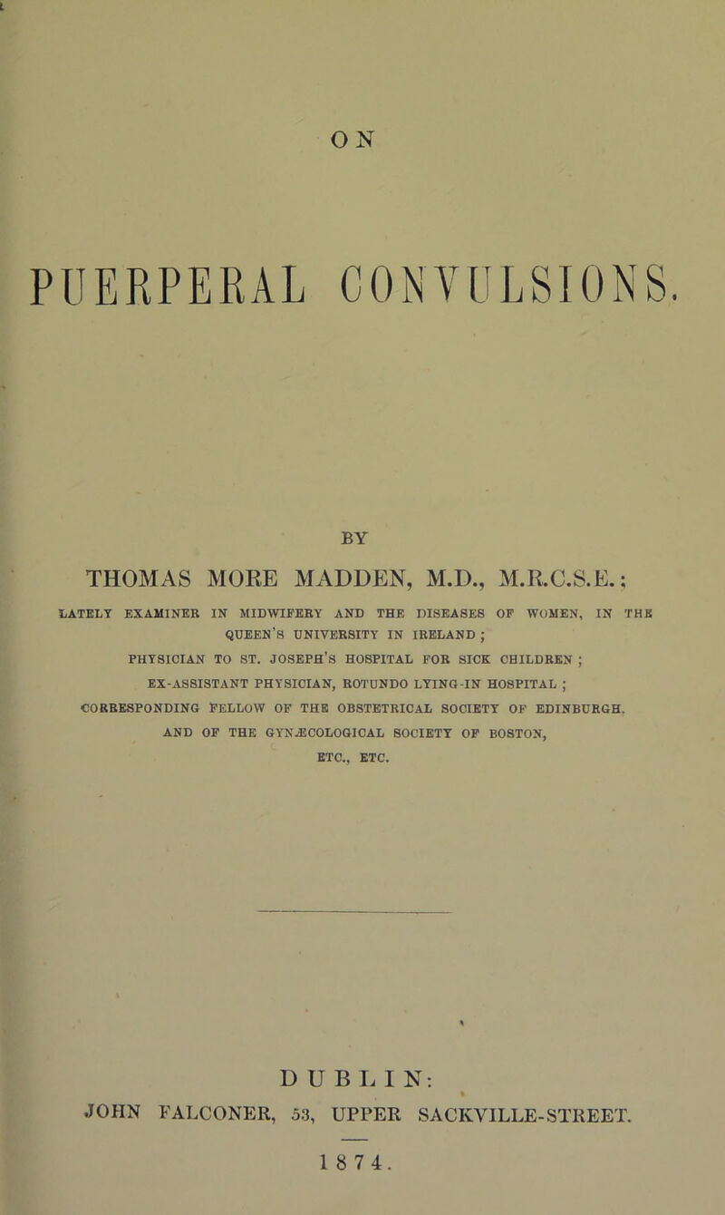 L ON PUERPERAL CONVULSIONS. BY THOMAS MOKE MADDEN, M.D., M.R.C.S.E.; LATELY EXAMINER IN MIDWIFERY AND THE DISEASES OF WOMEN, IN THE queen’s university in IRELAND ; PHYSICIAN TO ST. JOSEPH’S HOSPITAL FOR SICK CHILDREN ; EX-ASSISTANT PHYSICIAN, ROTUNDO LYING-IN HOSPITAL ; CORRESPONDING FELLOW OF THE OBSTETRICAL SOCIETY OF EDINBURGH. AND OF THE GYNECOLOGICAL SOCIETY OF BOSTON, ETC., ETC. D U B I. I N; * JOHN FALCONER, 53, UPPER SACKVILLE-STREET.
