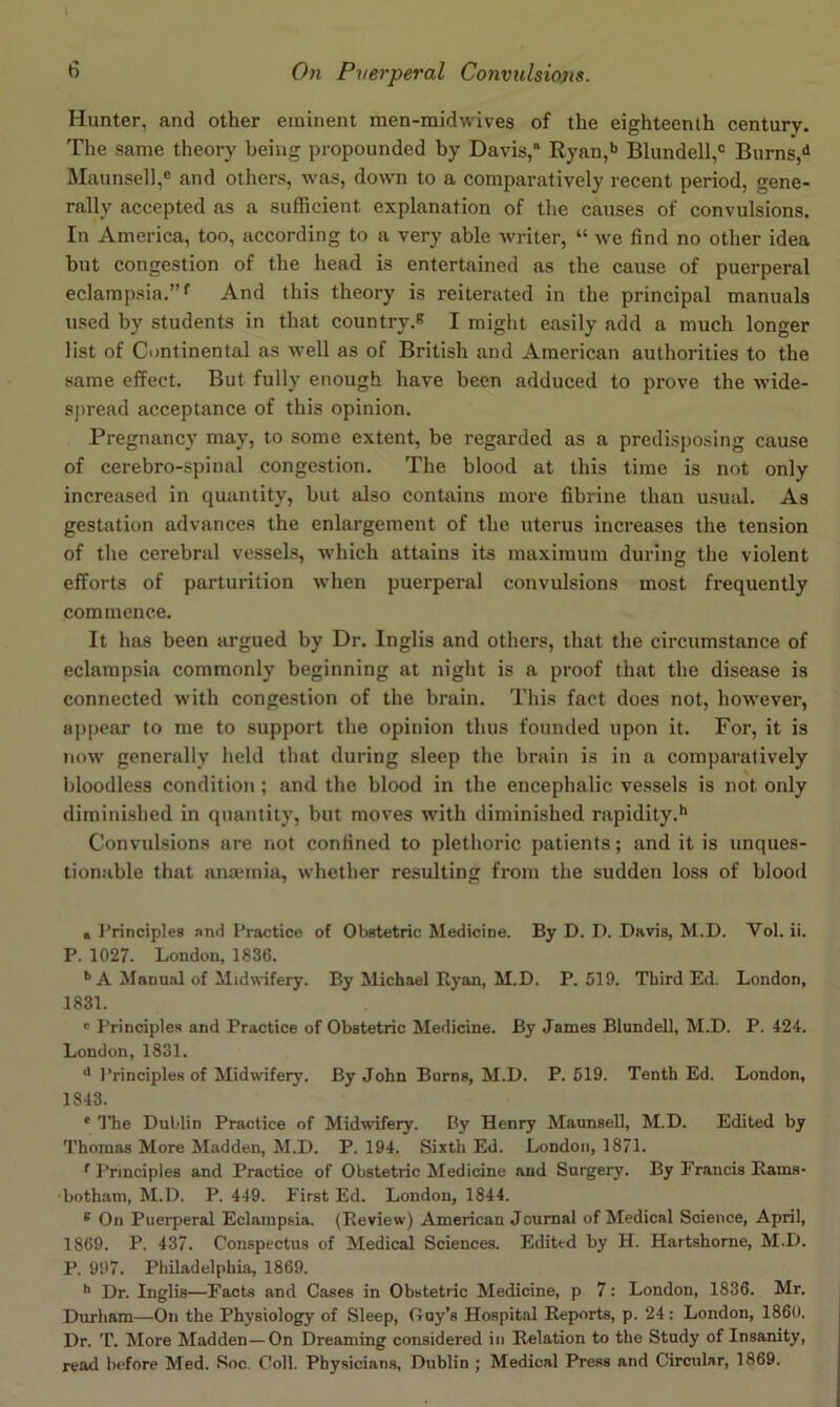 Hunter, and other eminent men-midwives of the eighteenth century. The same theory being propounded by Davis,' Ryan,b Blundell,® Burns, Maunsell,® and others, was, down to a comparatively recent period, gene- rally accepted as a sufficient explanation of the causes of convulsions. In America, too, according to a very able writer, “ we find no other idea but congestion of the head is entertained as the cause of puerperal eclampsia.”*' And this theory is reiterated in the principal manuals used by students in that country.® I might easily add a much longer list of Continental as well as of British and American authorities to the same effect. But fully enough have been adduced to prove the wide- spread acceptance of this opinion. Pregnancy may, to some extent, be regarded as a predisposing cause of cerebro-spinal congestion. The blood at this time is not only increased in quantity, but also contains more fibrine thau usual. As gestation advances the enlargement of the uterus increases the tension of the cerebral vessels, which attains its maximum during the violent efforts of parturition when puerperal convulsions most frequently commence. It has been argued by Dr. Inglis and others, that the circumstance of eclampsia commonly beginning at night is a proof that the disease is connected with congestion of the brain. This fact does not, however, aj)pear to me to support the opinion thus founded upon it. For, it is now generally held that during sleep the brain is in a comparatively bloodless condition; and the blood in the encephalic vessels is not only diminished in quantity, but moves with diminished rapidity.** Convulsions are not confined to plethoric patients; and it is unques- tionable that anaiinia, whether resulting from the sudden loss of blood a I’rinciples and Practice of Obstetric Medicine. By D. D. Davis, M.D. Vol. ii. P. 1027. London, 1836. ’’A Manual of Midwifery. By Michael Ryan, M.D. P.519. Third Ed. London, 1831. ' Principles and Practice of Obstetric Medicine. By James Blundell, M.D. P. 424. London, 1831. •* I’rinciples of Midwifery. By John Burns, M.D. P. 519. Tenth Ed. London, 1843. * ITie Dut.’lin Practice of Midwifery. Py Henry Maunsell, M.D. Edited by Thomas More Madden, M.D. P. 194. Sixth Ed. London, 1871. *■ Principles and Practice of Obstetric Medicine and Surgery. By Francis Rams- 'bothani, M.D. P. 449. First Ed. London, 1844. ® On Puerperal Eclampsia. (Review) American Journal of Medical Science, April, 1869. P. 437. Conspectus of Medical Sciences. Edited by H. Hartshorne, M.D. P. 997. Philadelphia, 1869. '* Dr. Inglis—Facts and Cases in Obstetric Medicine, p 7: London, 1836. Mr. Dimham—On the Physiology of Sleep, Guy’s Hospital Reports, p. 24; London, I860. Dr. T. More Madden—On Dreaming considered in Relation to the Study of Insanity, read before Med. Soc. Coll. Physicians, Dublin ; Medical Press and Circular, 1869.