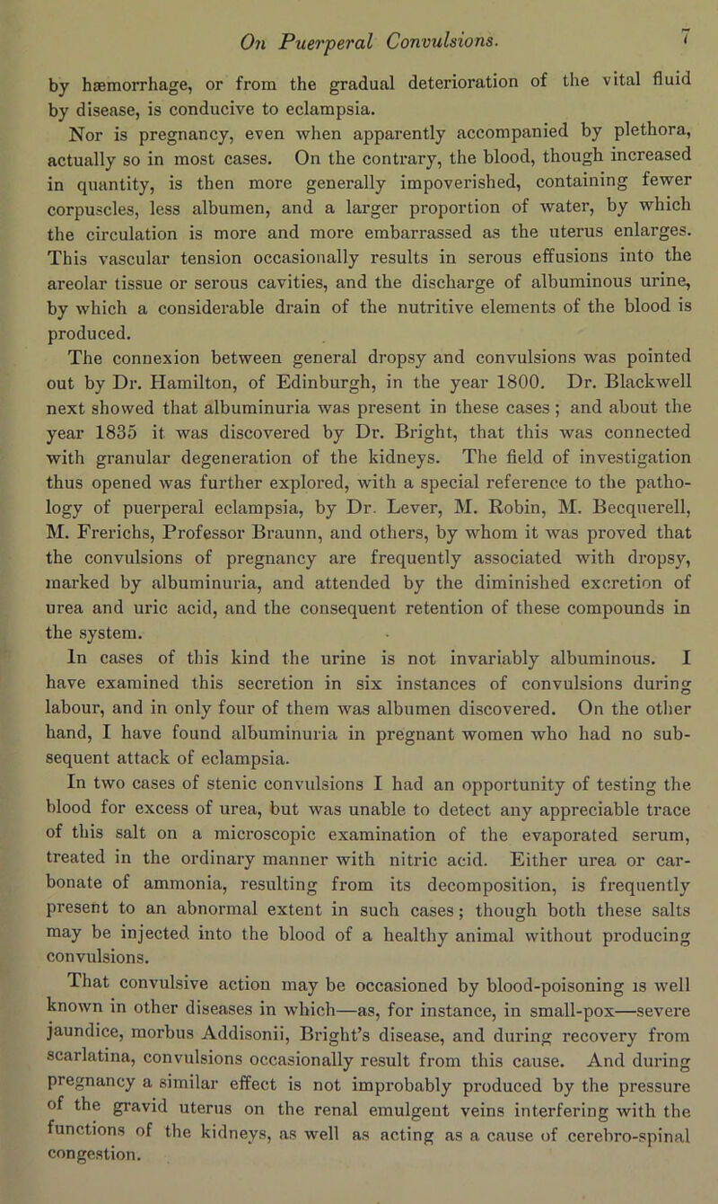 by haemorrhage, or from the gradual deterioration of the vital fluid by disease, is conducive to eclampsia. Nor is pregnancy, even when apparently accompanied by plethora, actually so in most cases. On the contrary, the blood, though increased in quantity, is then more generally impoverished, containing fewer corpuscles, less albumen, and a larger proportion of water, by which the circulation is more and more embarrassed as the uterus enlarges. This vascular tension occasionally results in serous effusions into the areolar tissue or serous cavities, and the discharge of albuminous urine, by which a considerable drain of the nutritive elements of the blood is produced. The connexion between general dropsy and convulsions was pointed out by Dr. Hamilton, of Edinburgh, in the year 1800. Dr. Blackwell next showed that albuminuria was present in these cases ; and about the year 1835 it was discovered by Dr. Bright, that this was connected with granular degeneration of the kidneys. The field of investigation thus opened was further explored, with a special reference to the patho- logy of puerperal eclampsia, by Dr. Lever, M. Robin, M. Becquerell, M. Frei’ichs, Professor Braunn, and others, by whom it was proved that the convulsions of pregnancy are frequently associated with dropsy, marked by albuminuria, and attended by the diminished excretion of urea and uric acid, and the consequent retention of these compounds in the system. In cases of this kind the urine is not invariably albuminous. I have examined this secretion in six instances of convulsions during labour, and in only four of them was albumen discovered. On the otlier hand, I have found albuminuria in pregnant women who had no sub- sequent attack of eclampsia. In two cases of stenic convulsions I had an opportunity of testing the blood for excess of urea, but was unable to detect any appreciable trace of this salt on a microscopic examination of the evaporated serum, treated in the ordinary manner with nitric acid. Either urea or car- bonate of ammonia, resulting from its decomposition, is frequently present to an abnormal extent in such cases; though both these salts may be injected into the blood of a healthy animal without producing convulsions. That convulsive action may be occasioned by blood-poisoning is well known in other diseases in which—as, for instance, in small-pox—severe jaundice, morbus Addisonii, Bright’s disease, and during recovery from scarlatina, convulsions occasionally result from this cause. And during pregnancy a similar effect is not improbably produced by the pressure of the gravid uterus on the renal emulgeut veins interfering with the functions of the kidneys, as well as acting as a cause of cerebro-spinal congestion.