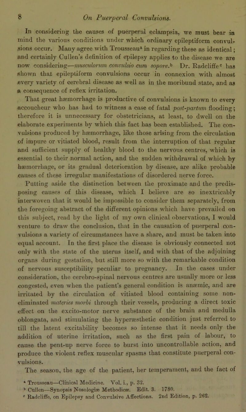 In considering the causes of puerperal eclampsia, we must bear in mind the various conditions under which ordinary epileptiform convul- sions occur. Mauy agree with Trousseau^ in regarding these as identical; and certainly Cullen’s definition of epilepsy applies to the disease we are now considering—musculorum convulsio cum sopore.^ Dr. Radcliffe' has shown that epileptiform convulsions occur in connexion with almost every variety of cerebral disease as well as in the moribund state, and as a consequence of reflex irritation. That great hemorrhage is productive of convulsions is known to every accoucheur who has had to witness a case of fatal post-partiim flooding; therefore it is unnecessary for obstetricians, at least, to dwell on the elaborate experiments by which this fact has been established. The con- vulsions produced by htemorrhage, like those arising from the circulation of impure or vitiated blood, result from the interruption of that regular and sufficient supply of healthy blood to the nervous centres, which is essential to their normal action, and the sudden withdrawal of which by hasmorrhage, or its gradual deterioration by disease, are alike probable causes of these irregular manifestations of disordered nerve force. Putting aside the distinction between the proximate and the predis- posing causes of this disease, which I believe are so inextricably interwoven that it would be impossible to consider them separately, from the foregoing abstract of the different opinions which have prevailed on this subject, read by the light of my own clinical observations, 1 would venture to draw the conclusion, that in the causation of puerperal con- vulsions a variety of circumstances have a share, and must be token into equal account. In the first place the disease is obviously connected not only with the state of the uterus itself, and with that of the adjoining organs during gestation, but still more so with the remarkable condition of nervous susceptibility peculiar to pregnancy. In the cases under consideration, the cerebro-spinal nervous centres are usually more or less congested, even when the patient’s general condition is anaemic, and are irritated by the circulation of vitiated blood containing some non- eliniinated materies morhi through their vessels, producing a direct toxic effect on the excito-motor nerve substance of the brain and medulla oblongata, and stimulating the hypermsthetic condition just referred to till the latent excitability becomes so intense that it needs only the addition of uterine irritation, such as the first pain of labour, to cause the pent-up nerve force to burst into uncontrollable action, and produce the violent reflex muscular spasms that constitute puerperal con- vulsions. The season, the age of the patient, her temperament, and the fact of * Trousseau—Clinical Medicine. Vol. i., p. 32. *' Cullen—Synopsis Nosologiae Methodic®. Edit. 3. 1780. ' RadclifFe, on Epilepsy and Convulsive Affections. 2nd Edition, p. 262.