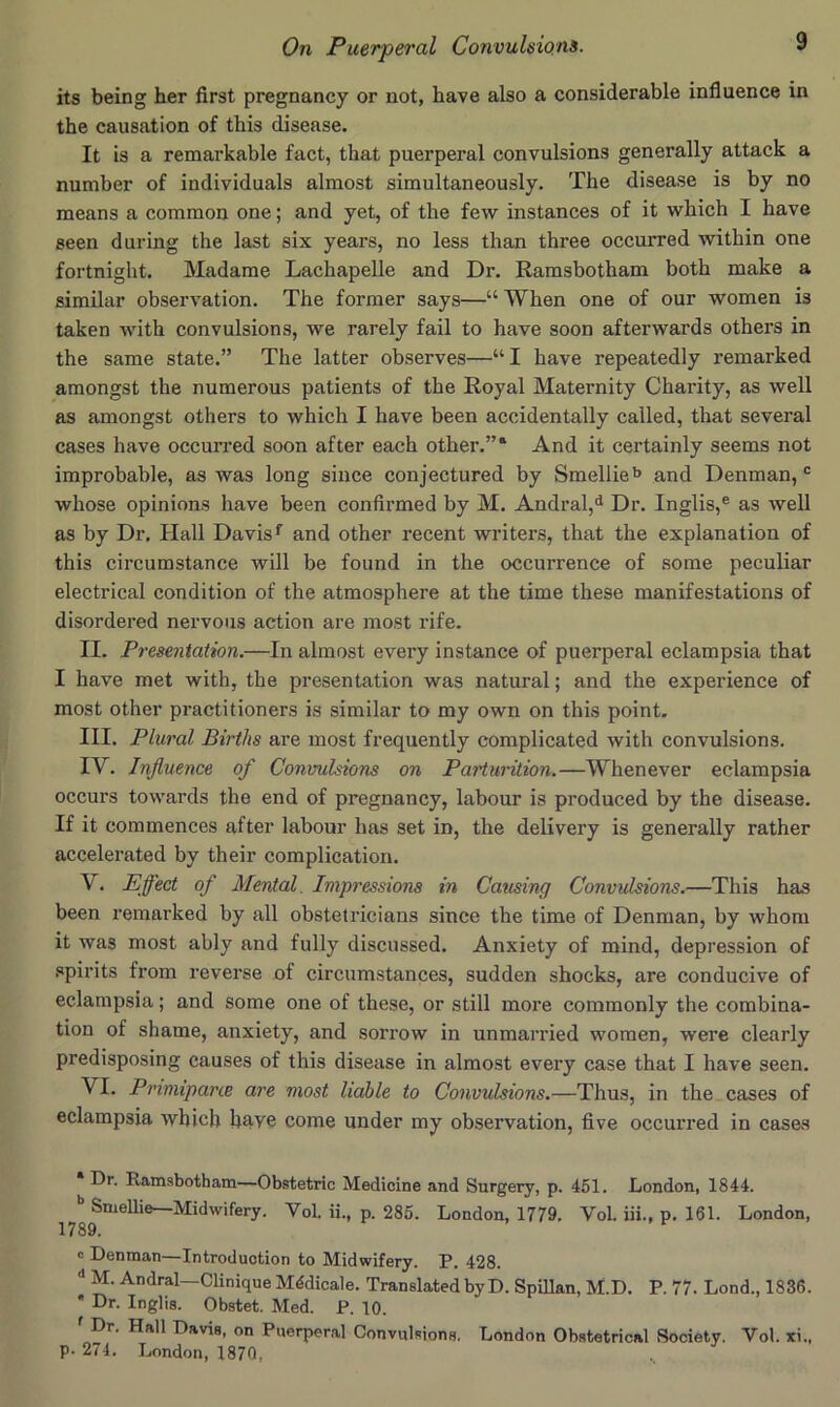 its being her first pregnancy or not, have also a considerable influence in the causation of this disease. It is a remarkable fact, that puerperal convulsions generally attack a number of individuals almost simultaneously. The disease is by no means a common one; and yet, of the fevir instances of it which I have seen during the last six years, no less than three occurred within one fortnight. Madame Lachapelle and Dr. Ramsbotham both make a similar observation. The former says—“When one of our women is taken with convulsions, we rarely fail to have soon afterwards others in the same state.” The latter observes—“I have repeatedly remarked amongst the numerous patients of the Royal Maternity Charity, as well as amongst others to which I have been accidentally called, that several cases have occurred soon after each other.”' And it certainly seems not improbable, as was long since conjectured by Smellie'> and Denman, “ whose opinions have been confirmed by M. Andral,<^ Dr. Inglis,® as well as by Dr, Hall Davis and other recent writers, that the explanation of this circumstance will be found in the occurrence of some peculiar electrical condition of the atmosphere at the time these manifestations of disordered nervous action are most rife. II. Presentation.—In almost every instance of puerperal eclampsia that I have met with, the presentation was natural; and the experience of most other practitioners is similar to my own on this point. III. Plural Births are most frequently complicated with convulsions. IV. Influence of Convulsions on Parturition.—Whenever eclampsia occurs towards the end of pregnancy, labour is produced by the disease. If it commences after labour has set in, the delivery is generally rather accelerated by their complication. V. Effect of Mental. Impressions in Causing Convulsions.—This has been remarked by all obstetricians since the time of Denman, by whom it was most ably and fully discussed. Anxiety of mind, depression of .<»pirits from reverse of circumstances, sudden shocks, are conducive of eclampsia; and some one of these, or still more commonly the combina- tion of shame, anxiety, and sorrow in unmarried women, were clearly predisposing causes of this disease in almost every case that I have seen. VI. Primipane are most liable to Convulsions.—Thus, in the cases of eclampsia which have come under my observation, five occurred in cases Dr. Ramsbotham—Obstetric Medicine and Surgery, p. 451. London, 1844. *’ Smellie—Midwifery. Vol. ii., p. 285. London, 1779, Vol. iii., p. 161. London, c Denman—Introduction to Midwifery. P. 428. “ M. Andral—Clinique M4dicale. Translated by D. Spillan, M.D. P. 77. Lond., 1836. * Dr. Inglis. Obstet. Med. P. 10. ' Dr. Hall Davis, on Puerperal Convulsions, London Obstetrical Society. Vol. xi., P- 274. London, 1870,