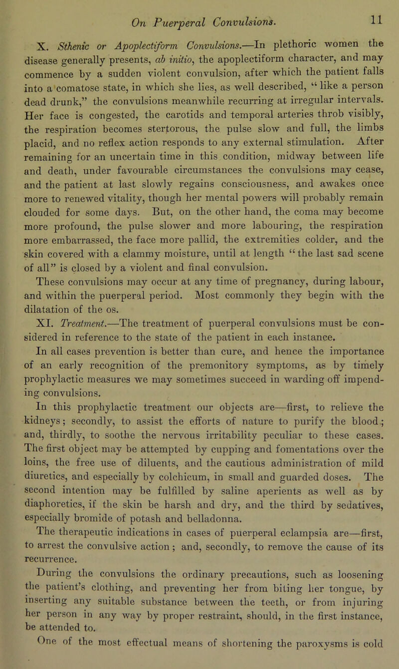 X. Sthenic or Apoplectiform Convulsions.—In plethoric women the disease generally presents, ah initio^ the apoplectiform character, and may commence by a sudden violent convulsion, after which the patient falls into a'comatose state, in which she lies, as well described, “ like a person dead drunk,” the convulsions meanwhile recurring at irregular intervals. Her face is congested, the carotids and temporal arteries throb visibly, the respiration becomes sterl;orous, the pulse slow and full, the limbs placid, and no reflex action responds to any external stimulation. After remaining for an uncertain time in this condition, midway between life and death, under favourable circumstances the convulsions may cease, and the patient at last slowly regains consciousness, and awakes once more to renewed vitality, though her mental powers will probably remain clouded for some days. But, on the other hand, the coma may become more profound, the pulse slower and more labouring, the respiration more embarrassed, the face more pallid, the extremities colder, and the skin covered with a clammy moisture, until at length “ the last sad scene of all” is closed by a violent and final convulsion. These convulsions may occur at any time of pregnancy, during labour, and within the puerperal period. Most commonly they begin with the dilatation of the os. XI. Treatment.—The treatment of puerperal convulsions must be con- sidered in reference to the state of the patient in each instance. In all cases prevention is better than cure, and hence the importance of an early recognition of the premonitory symptoms, as by timely prophylactic measures we may sometimes succeed in warding off impend- ing convulsions. In this prophylactic treatment our objects are—first, to relieve the kidneys; secondly, to assist the efforts of nature to purify the blood.; and, thirdly, to soothe the nervous irritability peculiar to these cases. The first object may be attempted by cupping and fomentations over the loins, the free use of diluents, and the cautious administration of mild diuretics, and especially by colchicum, in small and guarded doses. The second intention may be fulfilled by saline aperients as well as by diaphoretics, if the skin be harsh and dry, and the third by sedatives, especially bromide of potash and belladonna. The therapeutic indications in cases of puerperal eclampsia are—first, to arrest the convulsive action; and, secondly, to remove the cause of its recurrence. During the convulsions the ordinary precautions, such as loosening the patient’s clothing, and preventing her from biting her tongue, by inserting any suitable substance between the teeth, or from injuring her person in any way by proper restraint, should, in the first instance, be attended to. One of the most effectual means of shortening the paroxysms is cold