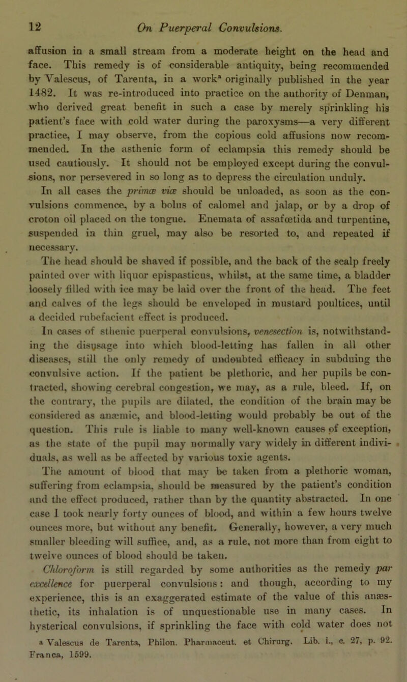 affusion in a small stream from a moderate height on the head and face. This remedy is of considerable antiquity, being recommended by Valcscus, of Tarenta, in a work* originally published in the year 1482. It was re-introduced into practice on the authority of Denman, who derived great benefit in such a case by merely sprinkling his patient’s face with cold water during the paroxysms—a very different practice, I may observe, from the copious cold affusions now recom- mended. In the asthenic form of eclampsia this remedy should be used cautiously. It should not be employed except during the convul- sions, nor persevered in so long as to depress the circulation unduly. In all cases the primce vice should be unloaded, ns soon as the con- vulsions commence, by a bolus of calomel and jftlap, or by a drop of croton oil placed on the tongue. Enemata of assafcctida and turpentine, suspended in thin gruel, may also be resorted to, and repeated if necessary. The head should be shaved if possible, and the back of the scalp freely painted over with liquor epispasticus, whilst, at the same time, a bladder loosely filled with ice may be laid over the front of the head. The feet and calves of the legs should be enveloped in mustard poultices, until a decided rubefacient effect is produced. In cases of sthenic ])uerperal convulsions, venesection is, notwithstand- ing the disysage into which blood-letting has fallen in all other diseases, still the only remedy of uiuloubted etficacy in subduing the convulsive action. If the patient be plethoric, and her pupils be con- tracted, showing cerebral congestion, we may, as a rule, bleed. If, on the contrary, the pupils are dilated, the condition of the brain may be considered as anatmic, and blood-letting would probably be out of the question. This rule is liable to many well-known ctvuses of exception, as the state of the pupil may normally vary widely in different indivi- duaLs, as well as he affected by various toxic agents. The amount of blood that may be taken from a plethoric woman, suffering from eclampsia, should be raeasured by the patient’s condition and the effect produced, rather than by the quantity abstracted. In one case I took nearly forty ounces of blood, and within a few hours twelve ounces more, but without any benefit. Generally, however, a very much smaller bleeding wmU suffice, and, as a rule, not more than from eight to twelve ounces of blood should be taken. Chloroform is still regarded by some authorities as the remedy par excellence for puerperal convulsions: and though, according to my experience, this is an exaggerated estimate of the value of this anajs- thetic, its inhalation is of unquestionable use in many cases. In hysterical convulsions, if sprinkling the face w’ith cold water does not » Valescua de Tarenta, Philon. Phariiiaceut. et Chirurg. Lib. i., c. 27, p. 92. Franca, 1599.