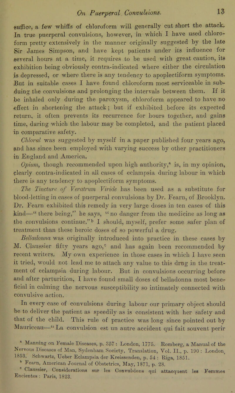 suffice, a few whiffs of chloroform will generally cut short the attack. In true puerperal convulsions, however, in which I have used chloro- form pretty extensively in the manner originally suggested by the late Sir James Simpson, and have kept patients under its influence for several hours at a time, it requires to be used with gi’eat caution, its exhibition being obviously contra-indicated where either the circulation is depressed, or where there is any tendency to apoplectiform symptoms. But in suitable cases I have found chloroform most serviceable in sub- duing the convulsions and prolonging the intervals between them. If it be inhaled only during the paroxysm, chloroform appeared to have no effect in shortening the attack; but if exhibited before its expected return, it often prevents its recurrence for hours together, and gains time, during which the labour may be completed, and the patient placed in comparative safety. Chloral was suggested by myself in a paper published four years ago, and has since been employed with varying success by other practitioners in England and America. Opium, though recommended upon high authority,® is, in my opinion, clearly contra-indicated in all cases of eclampsia during labour in which there is any tendency to apoplectiform symptoms. The Tincture of Veratrum Viride has been used as a substitute for blood-letting in cases of puerperal convulsions by Dr. Fearn, of Brooklyn. Dr. Fearn exhibited this remedy in very large doses in ten cases of this kind—“ there being,” he says, “ no danger from the medicine as long as the convulsions continue.”*’ I should, myself, prefer some safer plan of treatment than these heroic doses of so powerful a drug. Belladonna was originally introduced into practice in these cases by M. Claussier fifty years ago,- and has again been recommended by recent writers. My own experience in those cases in which I have seen it tried, would not lead me to attach any value to this drug in the treat- ment of eclampsia during labour. But in convulsions occurring before and after parturition, I have found small doses of belladonna most bene- ficial in calming the nervous susceptibility so intimately connected with convulsive action. In every case of convulsions during labour our primary object should be to deliver the patient as speedily as is consistent with her safety and that of the child. This rule of practice was long since pointed out by Mauriceau—“La convulsion est un autre accident qui fait souvent perir * Manning on Female Di.seases, p. 357 : London, 1775. Romberg, a Manual of the Nervous Diseases of Man, Sydenham Society, Translation, Vol. II., p. 190 : London^ 1863. Schwartz, Ueber Eclampsia der Kreissenden, p. 54 : Riga, 1851. ® Fearn, American Journal of Obstetrics, May, 1871, p. 28. Claussier, Considerations sur les Convulsions qui attacquent les Femmes Encientes : Paris, 1823.