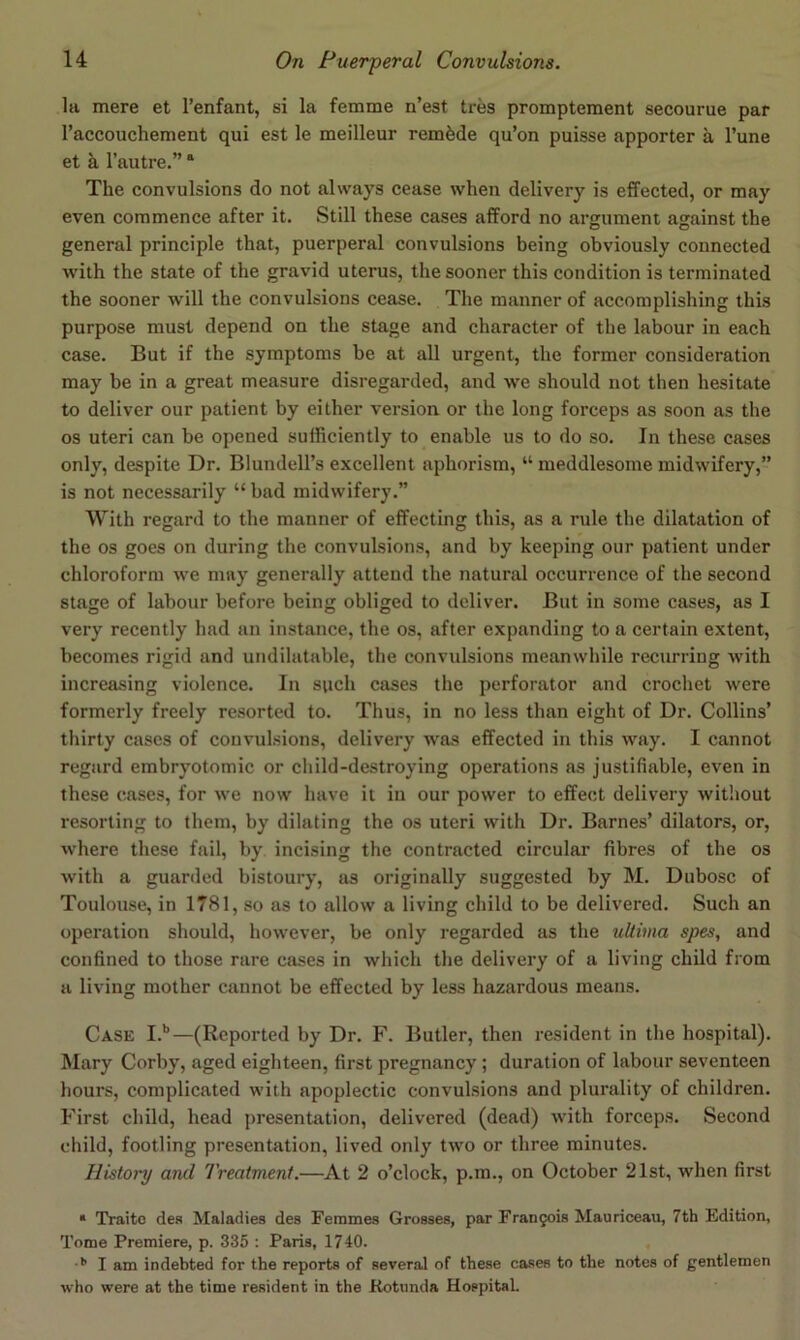 la mere et I’enfant, si la femme n’est tres promptement secourue par I’accouchement qui est le meilleur remade qu’on puisse apporter a Tune et k I’autre.” “ The convulsions do not always cease when delivery is effected, or may even commence after it. Still these cases afford no argument against the general principle that, puerperal convulsions being obviously connected with the state of the gravid uterus, the sooner this condition is terminated the sooner will the convulsions cease. The manner of accomplishing this purpose must depend on the stage and character of the labour in each case. But if the symptoms be at all urgent, the former consideration may be in a great measure disregarded, and we should not then hesitate to deliver our patient by either version or the long forceps as soon as the os uteri can be opened sufficiently to enable us to do so. In these cases only, despite Dr. Blundell’s excellent aphorism, “ meddlesome midwifery,” is not necessarily “ bad midwifery.” With regard to the manner of effecting this, as a rule the dilatation of the os goes on during the convulsions, and by keeping our patient under chloroform we may generally attend the natural occurrence of the second stage of labour before being obliged to deliver. But in some cases, as I very recently had an instance, the os, after expanding to a certain extent, becomes rigid and undilatable, the convulsions meanwhile recurring with increasing violence. In such cases the perforator and crochet were formerly freely resorted to. Thus, in no less than eight of Dr. Collins’ thirty cases of convulsions, delivery was effected in this way. I cannot regard embryotomic or child-destroying operations as justifiable, even in these cases, for we now have it in our power to effect delivery without resorting to them, by dilating the os uteri with Dr. Barnes’ dilators, or, where these fail, by incising the contracted circular fibres of the os with a guarded bistoury, as originally suggested by M. Dubose of Toulouse, in 1781, so as to allow a living child to be delivered. Such an operation should, however, be only regarded as the ultima spes, and confined to those rare cases in which the delivery of a living child from a living mother cannot be effected by less hazardous means. Case I.*”—(Reported by Dr. F. Butler, then resident in the hospital). Mary Corby, aged eighteen, first pregnancy; duration of labour seventeen hours, complicated with apoplectic convulsions and plurality of children. First child, head j)resentation, delivered (dead) with forceps. Second child, footling presentation, lived only two or three minutes. History and Treatment.—At 2 o’clock, p.m., on October 21st, when first * Traitc des Maladies des Femmes Grosses, par Frangois Mauriceau, 7th Edition, Tome Premiere, p. 335 : Paris, 1740. , I am indebted for the reports of several of these cases to the notes of gentlemen who were at the time resident in the Rotunda HospitsL