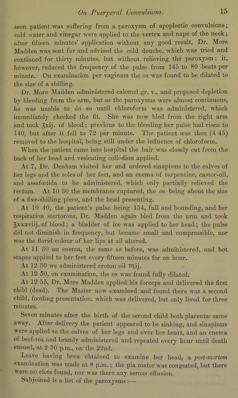 seen patient was suffering from a paroxysm of apoplectic convulsions; cold water and vinegar were applied to the vertex and nape of the neck; after fifteen minutes’ application without any good result, Dr. More Madden was sent for and advised the cold douche, which was tried and continued for thirty minutes, but without relieving the paroxysm; it, however, reduced the frequency of the pulse from 145 to 80 beats per minute. On examination per vaginam the os was found to be dilated to the size of a shilling. Dr. More Madden administered calomel gr. v., and proposed depletion bv bleeding from the arm, but as the paroxysms were almost continuous, he was unable to do so until chloroform was administered, which immediately checked the fit. She was now bled from the right arm and took §xij. of blood; previous to the bleeding her pulse had risen to 140, but after it. fell to 72 per minute. The patient was then (4 45) removed to the hospital, being still under the influence of chloroform. When the patient came into hospital the hair was closely cut from the back of her head and vesicating collodion applied. At 7, Dr. Denham visited her and ordered .sinapisms to the calves of her legs and the soles of her feet, and an enema of turpentine, castor-oil, and assafoetida to be administered, which only partially relieved the rectum. At 10 30 the membranes ruptured, the os being about the size of a five-shilling piece, and the head presenting. At 10 40, the patient’s pulse being 154, full and bounding, and her respiration stertorous, Dr. Madden again bled from the arm and took ^xxxviij. of blood; a bladder of ice was applied to her head; the pulse did not diminish in frequency, but became small and compressible, nor was the floi’id colour of her lips at all altered. At 11 30 an enema, the same as before, was administered, and hot stupes applied to her feet every fifteen minutes for an hour. At 12 30 we administered croton oil Tliij. At 12 50, on examination, the os was found fully dilated. At 12 55, Dr. More Madden applied his forceps and delivered the first child (dead). The Master now examined and found there was a second child, footling presentation, which was delivered, but only lived for three minutes. Seven minutes after the birth of the second child both placentm came away. After delivery the patient appeared to be sinking, and sinapisms were applied to the calves of her legs and over her heart, and an enema of beef-tea and brandy administered and repeated every hour until death ensued, at 2 30 p.m., on the 22nd. Leave having been obtained to examine her head, a post-mortem examination was made at 8 p.m. ; the pia mater was congested, but there were no clots found, nor was there any serou.s effusion. Subjoined is a list of the paroxysms :—