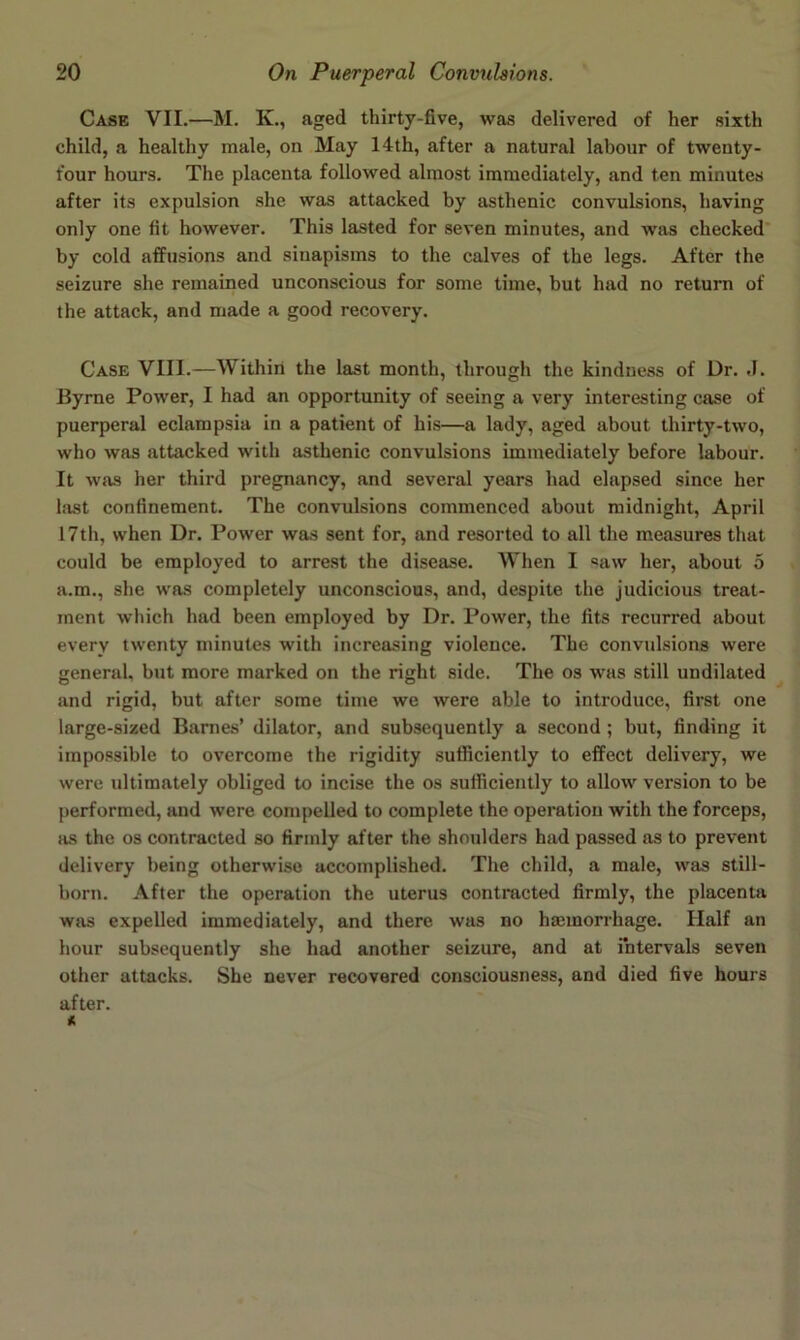 Case VII.—M. K., aged thirty-five, was delivered of her sixth child, a healthy male, on May 14th, after a natural labour of twenty- four hours. The placenta followed almost immediately, and ten minutes after its expulsion she was attacked by asthenic convulsions, having only one fit however. This lasted for seven minutes, and was checked* by cold affusions and sinapisms to the calves of the legs. After the seizure she remained unconscious for some time, but had no return of the attack, and made a good recovery. Case VIII.—Within the last month, through the kindness of Dr. ,1. Byrne Power, I had an opportunity of seeing a very interesting case of puerperal eclampsia in a patient of his—a lady, aged about thirty-two, who was attacked with asthenic convulsions immediately before labour. It was her third pregnancy, and several years had elapsed since her hist confinement. The convulsions commenced about midnight, April 17th, when Dr. Power was sent for, and resorted to all the measures that could be employed to arrest the disease. When I «aw her, about 5 a.m., she was completely unconscious, and, despite the judicious treat- ment which had been employed by Dr. Power, the fits recurred about every twenty minutes with increasing violence. The convulsions were general, but more marked on the right side. The os was still undilated and rigid, but after some time we were able to introduce, first one large-sized Banies’ dilator, and subsequently a second; but, finding it impossible to overcome the rigidity sufficiently to effect delivery, we were ultimately obliged to incise the os sufficiently to allow version to be performed, and were compelled to complete the operation with the forceps, as the os contracted so firmly after the shoulders had passed as to prevent delivery being otherwise accomplished. The child, a male, was still- born. After the operation the uterus contracted firmly, the placenta was expelled immediately, and there was no hmmorrhage. Half an hour subsequently she had another seizure, and at intervals seven other attacks. She never recovered consciousness, and died five hours after.