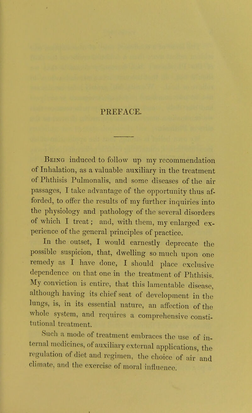 PREFACE. Being induced to follow up my recommendation of Inhalation, as a valuable auxiliary in the treatment of Phthisis Pulmonalis, and some diseases of the air passages, I take advantage of the opportunity thus af- forded, to offer the results of my further inquiries into the physiology and pathology of the several disorders of which I treat; and, with them, my enlarged ex- perience of the general principles of practice. In the outset, I would earnestly deprecate the possible suspicion, that, dweUing so much upon one remedy as I have done, I should place exclusive dependence on that one in the treatment of Phthisis. My conviction is entire, that this lamentable disease, although having its chief seat of development in the lungs, is, in its essential nature, an affection of the whole system, and requires a comprehensive consti- tutional treatment. Such a mode of treatment embraces the use of in- ternal medicines, of auxiliary external applications, the regulation of diet and regimen, the choice of air'and climate, and the exercise of moral influence.