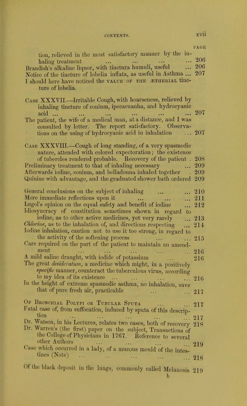 PAGE tion, relieved in the most satisfactory manner by the in- haling treatment ... ... ... ••• ^^6 Brandish's alkaline liquor, with tinctura hamuli, usefdl ... 206 Notice of the tincture of lobelia inflata, as usefiil in Asthma ... 207 I should here have noticed the value of the ^therial tinc- ture of lobelia. Case XXXVII.—Irritable Cough, with hoarseness, relieved by inhaling tincture of conium, ipecacuanha, and hydrocyanic acid ... ... ... ... ... ... 207 The patient, the wife of a medical man, at a distance, and I was consulted by letter. The report satisfactory. Observa- tions on the using of hydrocyanic acid in inhalation ... 207 Case XXXVIII.—Cough of long standing, of a very spasmodic nature, attended with colored expectoration; the existence of tubercles rendered probable. Recovery of the patient . 208 Preliminary treatment to that of inhaling necessary ... 209 Afterwards iodine, conium, and belladonna inhaled together . 209 Quinine with advantage, and the graduated shower bath ordered 209 General conclusions on the subject of inhaling ... ... 210 More immediate reflections upon it ... ... ... 211 Lugol's opinion on the equal safety and benefit of iodine ... 212 Idiosyncracy of constitution sometimes shown in regard to iodine, as to other active medicines, yet very rarely ... 213 Chlorine, as to the inhalation of, and directions respecting ... 214 Iodine inhalation, caution not to use it too strong, in regard to the activity of the softening process ... ... 215 Care required on the part of the patient to maintain an amend- ment ... ... ... ... ... 216 A mild saline draught, with iodide of potassium ... 216 The great desideratum, a medicine which might, in a positively specific manner, counteract the tuberculous virus, according to my idea of its existence ... ... ... ... 216 In the height of extreme spasmodic asthma, no inhalation, save that of pure fresh air, practicable ... ... 217 Of Bronchial Polypi or Tubular Sputa ... ... 217 Fatal case of, from sulFocation, induced by sputa of this descrip- tion ... ... ... ^ 22^7 Dr. Watson, in his Lectures, relates two cases, both of recovery 218 Dr. Warren's (the first) paper on the subject. Transactions of the College of Physicians in 1767. Reference to several other Authors ... ... ... ^19 Case which occurred in a lady, of a mucous mould of the intes- tines (Note) ... ... ... Of the black deposit in the lungs, commonly called Melanosis 219 b