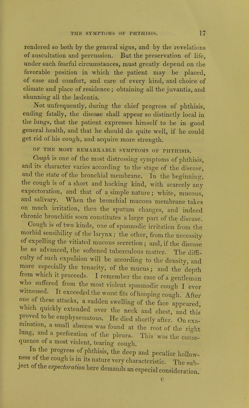 rendered so both by the general signs, and by the revelations of auscultation and percussion. But the preservation of life, under such fearful circumstances, must greatly depend on the favorable position in which the patient may be placed, of ease and comfort, and care of every kind, and choice of climate and place of residence; obtaining all the juvantia, and shunning all the Isedentia. Not unfrequently, during the chief progress of phthisis, ending fatally, the disease shall appear so distinctly local in the lungs, that the patient expresses himself to be in good general health, and that he should do quite well, if he could get rid of his cough, and acquire more strength. OF THE MOST REMARKABLE SYMPTOMS OF PHTHISIS. Cough is one of the most distressing symptoms of phthisis, and its character varies according to the stage of the disease, and the state of the bronchial membrane. In the beginning, the cough is of a short and hacking kind, with scarcely any expectoration, and that of a simple nature; white, mucous, and salivary. When the bronchial mucous membrane takes on much irritation, then the sputum changes, and indeed chronic bronchitis soon constitutes a large part of the disease. Cough is of two kinds, one of spasmodic irritation from the morbid sensibility of the larynx: the other, from the necessity of expelling the vitiated mucous secretion; and, if the disease be so advanced, the softened tuberculous matter. The diffi- culty of such expulsion will be according to the density, and more especially the tenacity, of the mucus; and the depth from which it proceeds. I remember the case of a gentleman who suffered from the most violent spasmodic cough I ever witnessed. It exceeded the worst fits of hooping cou-h After one of these attacks, a sudden swelling of the face appeared which quickly extended over the neck and chest, and this' proved to be emphysematous. He died shortly after. On exa- mination, a small abscess was found at the root of the rio-ht lung, and a perforation of the pleura. This was the conse- quence of a most violent, tearing cough. In the progress of phthisis, the de'ep and peculiar hollow- ness of the cough is in its nature very characteristic. The sub ject of the expectoration here demands an especial considerat tion.