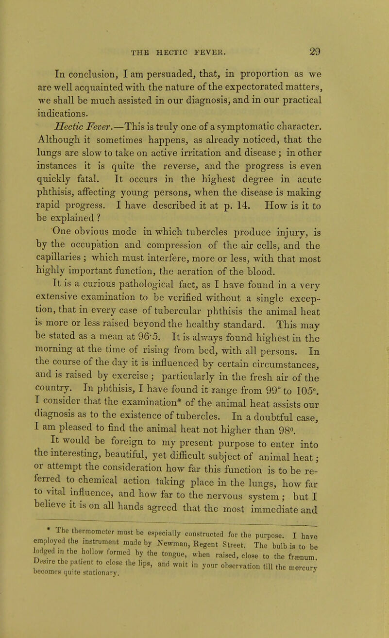 In conclusion, I am persuaded, that, in proportion as we are well acquainted with the nature of the expectorated matters, we shall be much assisted in our diagnosis, and in our practical indications. Hectic Fever.—This is truly one of a symptomatic character. Although it sometimes happens, as already noticed, that the lungs are slow to take on active irritation and disease; in other instances it is quite the reverse, and the progress is even quickly fatal. It occurs in the highest degree in acute phthisis, affecting young persons, when the disease is making rapid progress. I have described it at p. 14. How is it to be explained ? One obvious mode in which tubercles produce injury, is by the occupation and compression of the air cells, and the capillaries ; which must interfere, more or less, with that most highly important function, the aeration of the blood. It is a curious pathological fact, as I have found in a very extensive examination to be verified without a single excep- tion, that in every case of tubercular phthisis the animal heat is more or less raised beyond the healthy standard. This may be stated as a mean at 96-5. It is always found highest in the morning at the time of rising from bed, with all persons. In the course of the day it is influenced by certain circumstances, and is raised by exercise; particularly in the fresh air of the country. In phthisis, I have found it range from 99° to 105°. I consider that the examination* of the animal heat assists our diagnosis as to the existence of tubercles. In a doubtful case, I am pleased to find the animal heat not higher than 98°. It would be foreign to my present purpose to enter into the interesting, beautiful, yet difficult subject of animal heat; or attempt the consideration how far this function is to be re- ferred to chemical action taking place in the lungs, how far to vital influence, and how far to the nervous system ; but I believe it is on all hands agreed that the most immediate and The thermometer must be especially constructed for the purpose. I have employed the instrument made by Newman, Regent Street. The bulb is to be lodged >n the hollow formed by the tongue, when raised, close to the franum Desire the patient to close the lips, and wait in your observation till the mercur^ becomes quite stationary.