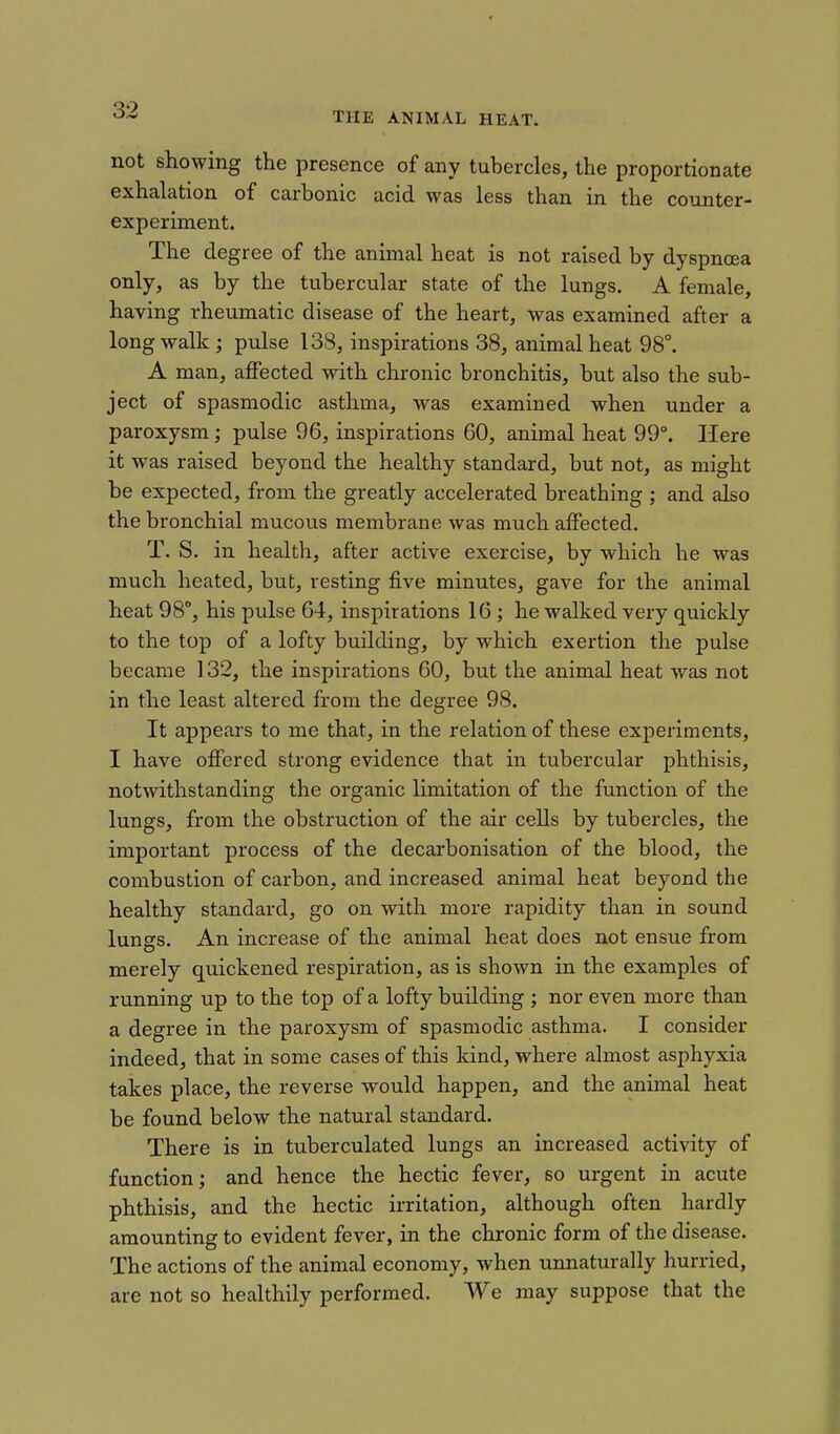 THE ANIMAL HEAT. not showing the presence of any tubercles, the proportionate exhalation of carbonic acid was less than in the counter- experiment. The degree of the animal heat is not raised by dyspnoea only, as by the tubercular state of the lungs. A female, having rheumatic disease of the heart, was examined after a long walk; pulse 138, inspirations 38, animal heat 98°. A man, affected with chronic bronchitis, but also the sub- ject of spasmodic asthma, was examined when under a paroxysm; pulse 96, inspirations 60, animal heat 99°. Here it was raised beyond the healthy standard, but not, as might be expected, from the greatly accelerated breathing ; and also the bronchial mucous membrane was much affected. T. S. in health, after active exercise, by which he was much heated, but, resting five minutes, gave for the animal heat 98°, his pulse 64, inspirations 16 ; he walked very quickly to the top of a lofty building, by which exertion the pulse became 132, the inspirations 60, but the animal heat was not in the least altered from the degree 98. It appears to me that, in the relation of these experiments, I have offered strong evidence that in tubercular phthisis, notwithstanding the organic limitation of the function of the lungs, from the obstruction of the air cells by tubercles, the important process of the decarbonisation of the blood, the combustion of carbon, and increased animal heat beyond the healthy standard, go on with more rapidity than in sound lungs. An increase of the animal heat does not ensue from merely quickened respiration, as is shown in the examples of running up to the top of a lofty building ; nor even more than a degree in the paroxysm of spasmodic asthma. I consider indeed, that in some cases of this kind, where almost asphyxia takes place, the reverse would happen, and the animal heat be found below the natural standard. There is in tuberculated lungs an increased activity of function; and hence the hectic fever, so urgent in acute phthisis, and the hectic irritation, although often hardly amounting to evident fever, in the chronic form of the disease. The actions of the animal economy, when unnaturally hurried, are not so healthily performed. We may suppose that the