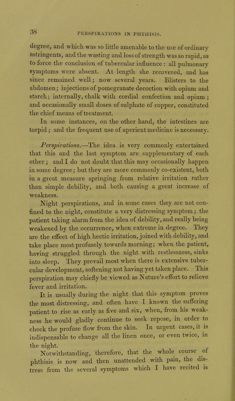 rEllSFlRATIONS IN PHTHISIS. degree, and which was so little amenable to the use of ordinary astringents, and the wasting and loss of strength was so rapid, as to force the conclusion of tubercular influence : all pulmonary symptoms were absent. At length she recovered, and has since remained well; now several years. Blisters to the abdomen; injections of pomegranate decoction with opium and starch; internally, chalk with cordial confection and opium ; and occasionally small doses of sulphate of copper, constituted the chief means of treatment. In some instances, on the other hand, the intestines are torpid; and the frequent use of aperient medicine is necessary. Perspirations.—The idea is very commonly entertained that this and the last symptom are supplementary of each other; and I do not doubt that this may occasionally happen in some degree; but they are more commonly co-existent, both in a great measure springing from relative irritation rather than simple debility, and both causing a great increase of weakness. Night perspirations, and in some cases they are not con- fined to the night, constitute a very distressing symptom; the patient taking alarm from the idea of debility, and really being weakened by the occurrence, when extreme in degree. They are the effect of high hectic irritation, joined with debility, and take place most profusely towards morning; when the patient, having struggled through the night with restlessness, sinks into sleep. They prevail most when there is extensive tuber- cular development, softening not having yet taken place. This perspiration may chiefly be viewed as Nature's effort to relieve fever and irritation. It is usually during the night that this symptom proves the most distressing, and often have I known the suffering patient to rise as early as five and six, when, from his weak- ness he would gladly continue to seek repose, in order to check the profuse flow from the skin. In urgent cases, it is indispensable to change all the linen once, or even twice, in the night. Notwithstanding, therefore, that the whole course of phthisis is now and then unattended with pain, the dis- tress from the several symptoms which I have recited is