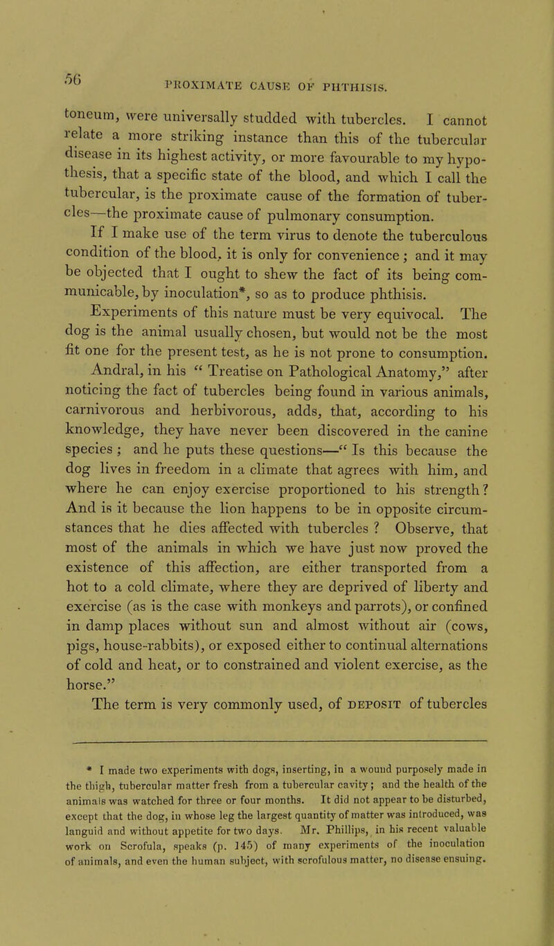PKOXIMATE CAUSE OF PHTHISIS. toneum, were universally studded with tubercles. I cannot relate a more striking instance than this of the tubercular disease in its highest activity, or more favourable to my hypo- thesis, that a specific state of the blood, and which I call the tubercular, is the proximate cause of the formation of tuber- cles—the proximate cause of pulmonary consumption. If I make use of the term virus to denote the tuberculous condition of the blood, it is only for convenience; and it may be objected that I ought to shew the fact of its being com- municable, by inoculation*, so as to produce phthisis. Experiments of this nature must be very equivocal. The dog is the animal usually chosen, but would not be the most fit one for the present test, as he is not prone to consumption. Andral, in his  Treatise on Pathological Anatomy, after noticing the fact of tubercles being found in various animals, carnivorous and herbivorous, adds, that, according to his knowledge, they have never been discovered in the canine species ; and he puts these questions— Is this because the dog lives in freedom in a climate that agrees with him, and where he can enjoy exercise proportioned to his strength? And is it because the lion happens to be in opposite circum- stances that he dies affected with tubercles ? Observe, that most of the animals in which we have just now proved the existence of this affection, are either transported from a hot to a cold climate, where they are deprived of liberty and exercise (as is the case with monkeys and parrots), or confined in damp places without sun and almost without air (cows, pigs, house-rabbits), or exposed either to continual alternations of cold and heat, or to constrained and violent exercise, as the horse. The term is very commonly used, of deposit of tubercles * I made two experiments with dogs, inserting, in a wound purposely made in the thigh, tubercular matter fresh from a tuhercular cavity; and the health of the animals was watched for three or four months. It did not appear to be disturbed, except that the dog, in whose leg the largest quantity of matter was introduced, was languid and without appetite for two days. Mr. Phillips, in his recent valuable work on Scrofula, speaks (p. 145) of many experiments of the inoculation of animals, and even the human subject, with scrofulous matter, no disease ensuing.