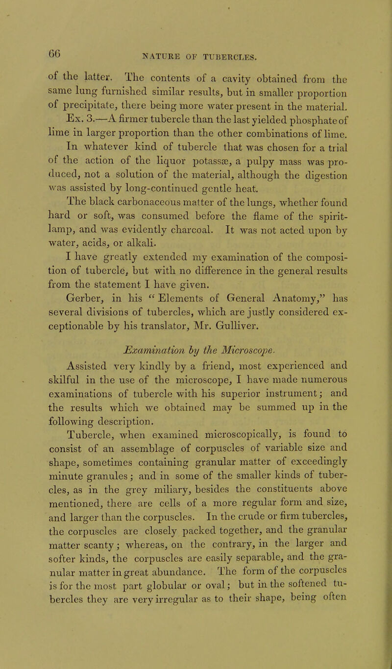 of the latter. The contents of a cavity obtained from the same lung furnished similar results, but in smaller proportion of precipitate, there being more water present in the material. Ex. 3.—A firmer tubercle than the last yielded phosphate of lime in larger proportion than the other combinations of lime. In whatever kind of tubercle that was chosen for a trial of the action of the liquor potassae, a pulpy mass was pro- duced, not a solution of the material, although the digestion was assisted by long-continued gentle heat. The black carbonaceous matter of the lungs, whether found hard or soft, was consumed before the flame of the spirit- lamp, and was evidently charcoal. It was not acted upon by water, acids, or alkali. I have greatly extended my examination of the composi- tion of tubercle^ but with no difference in the general results from the statement I have given. Gerber, in his  Elements of General Anatomy, has several divisions of tubercles, which are justly considered ex- ceptionable by his translator, Mr. Gulliver. Ezammatio7i by the Microscojje. Assisted very kindly by a friend, most experienced and skilful in the use of the microscope, I have made numerous examinations of tubercle with his superior instrument; and the results which we obtained may be summed up in the following description. Tubercle, when examined microscopically, is found to consist of an assemblage of corpuscles of vai-iable size and shape, sometimes containing granular matter of exceedingly minute granules; and in some of the smaller kinds of tuber- cles, as in the grey miliary, besides the constituents above mentioned, there are cells of a more regular form and size, and larger than the corpuscles. In the crude or firm tubercles, the corpuscles are closely packed together, and the granular matter scanty; whereas, on the contrary, in the larger and softer kinds, the corpuscles are easily separable, and the gra- nular matter in great abundance. The form of the corpuscles is for the most part globular or oval; but in the softened tu- bercles they are very irregular as to their shape, being often