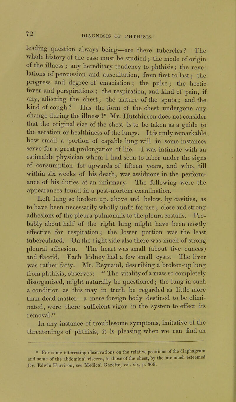DIAGKOSIS OF rilTHlSlS. leading question always being—arc there tubercles? The whole history of the case must be studied ; the mode of origin of the illness ; any hereditary tendency to phthisis; the reve- lations of percussion and auscultation, from first to last; the progress and degree of emaciation; the pulse; the hectic fever and perspirations; the respiration, and kind of pain, if any, affecting the chest; the nature of the sputa; and the kind of cough ? Has the form of the chest undergone any change during the illness ?* Mr. Hutchinson does not consider that the original size of the chest is to be taken as a guide to the aeration or healthiness of the lungs. It is truly remarkable how small a portion of capable lung will in some instances serve for a great prolongation of life. I was intimate with an estimable physician whom I had seen to labor under the signs of consumption for upwards of fifteen years, and who, till within six weeks of his death, was assiduous in the perform- ance of his duties at an infirmary. The following were the appearances found in a post-mortem examination. Left lung so broken up, above and below, by cavities, as to have been necessarily wholly unfit for use; close and strong adhesions of the pleura pulmonalis to the pleura costalis. Pro- bably about half of the right lung might have been mostly effective for respiration; the lower portion was the least tuberculated. On the right side also there was much of strong pleural adhesion. The heart was small (about five ounces) and fiaccid. Each Iddney had a few small cysts. The liver ■was rather fatty. Mr. Reynaud, describing a broken-up lung from phthisis, observes:  The vitality of a mass so completely disorganised, might naturally be questioned; the lung in such a condition as this may in truth be regarded as little more than dead matter—a mere foreign body destined to be elimi- nated, were there sufficient vigor in the system to effect its removal. In any instance of troublesome symptoms, imitative of the threatenings of phthisis, it is pleasing when we can find an * For some interesting observations on the relative positions of the diaphagrani and some of the abdominal viscera, to those of the chest, by the late much esteemed Dr. Edwin Harrison^ see Medical Gazette, vol. xix, p. 369.