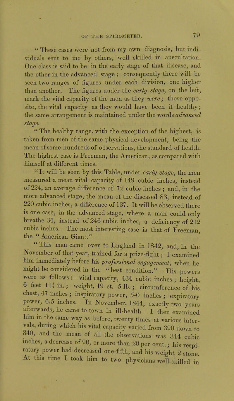  These cases were not from my own diagnosis, but indi- viduals sent to me by others, well skilled in auscultation. One class is said to be in the early stage of that disease, and the other in the advanced stage ; consequently there will be seen two ranges of figures under each division, one higher than another. The figures under the earhj stage, on the left, mark the vital capacity of the men as they toere; those oppo- site, the vital capacity as they would have been if healthy; the same arrangement is maintained under the words advanced stage.  The healthy range, M'ith the exception of the highest, is taken from men of the same physical development, being the mean of some hundreds of observations, the standard of health. The highest case is Freeman, the American, as compared with himself at different times.  It will be seen by this Table, under early stage, the men measured a mean vital capacity of 149 cubic inches, instead of 224, an average difference of 72 cubic inches ; and, in the more advanced stage, the mean of the diseased 83, instead of 220 cubic inches, a difference of 137. It will be observed there is one case, in the advanced stage, where a man could only breathe 34, instead of 246 cubic inches, a deficiency of 212 cubic inches. The most interesting case is that of Freeman, the  American Giant. This man came over to England in 1842, and, in the November of that year, trained for a prize-fight; I examined him immediately before his professional engagement, when he might be considered in the  best condition. His powers were as follows:—vital capacity, 434 cubic inches ; height, 6 feet lUin.; weight, 19 st. 5 1b.; circumference of his chest, 47 inches ; inspiratory power, .5-0 inches ; expiratory power, 6.5 inches. In November, 1844, exactlv two years afterwards, he came to town in ill-health I then examined him in the same way as before, twenty times at various inter- vals, during which his vital capacity varied from 390 down to 340, and the mean of all the observations was 344 cubic inches, a decrease of 90, or more than 20 per cent.; his respi- ratory power had decreased one-fifth, and his weight 2 stone At this time I took him to two physicians well-skilled in'