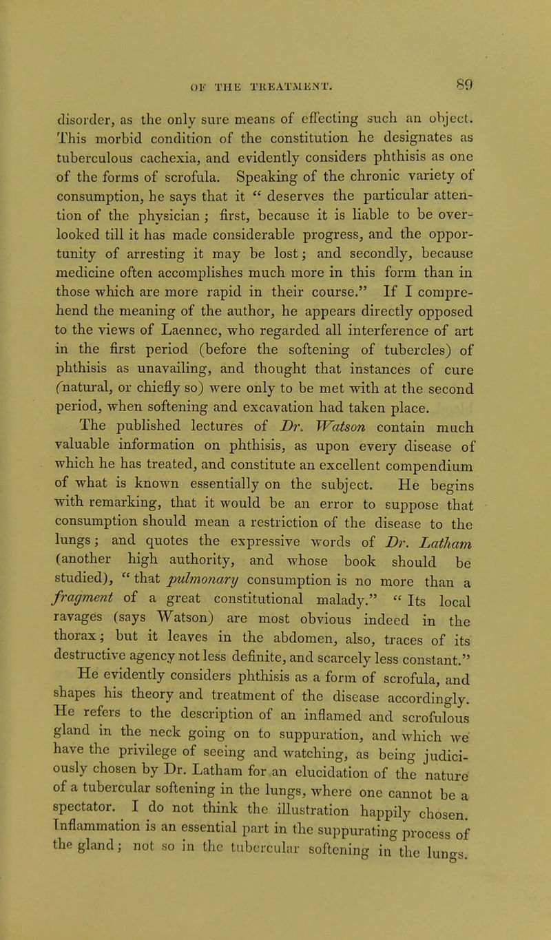 disorder, as the only sure means of effecting such an object. This morbid condition of the constitution he designates as tuberculous cachexia, and evidently considers phthisis as one of the forms of scrofula. Speaking of the chronic variety of consumption, he says that it  deserves the particular atten- tion of the physician; first, because it is liable to be over- looked till it has made considerable progress, and the oppor- tunity of arresting it may be lost; and secondly, because medicine often accomplishes much more in this form than in those which are more rapid in their course. If I compre- hend the meaning of the author, he appears directly opposed to the views of Laennec, who regarded all interference of art in the first period (before the softening of tubercles) of phthisis as unavailing, and thought that instances of cure Cnatural, or chiefly so) were only to be met with at the second period, when softening and excavation had taken place. The published lectures of Dr. Watson contain much valuable information on phthisis, as upon every disease of which he has treated, and constitute an excellent compendium of what is known essentially on the subject. He begins with remarking, that it would be an error to suppose that consumption should mean a restriction of the disease to the lungs; and quotes the expressive words of JDr. Latham (another high authority, and whose book should be studied),  that pulmonary consumption is no more than a fragment of a great constitutional malady.  Its local ravages (says Watson) are most obvious indeed in the thorax; but it leaves in the abdomen, also, traces of its destructive agency not less definite, and scarcely less constant. He evidently considers phthisis as a form of scrofula, and shapes his theory and treatment of the disease accordingly. He refers to the description of an inflamed and scrofulous gland in the neck going on to suppuration, and which we have the privilege of seeing and watching, as being judici- ously chosen by Dr. Latham for an elucidation of the nature of a tubercular softening in the lungs, where one cannot be a spectator. ^ I do not think the iUustration happily chosen. Inflammation is an essential part in the suppurating process of the gland; not so in the tubercular softening in the luno-g.