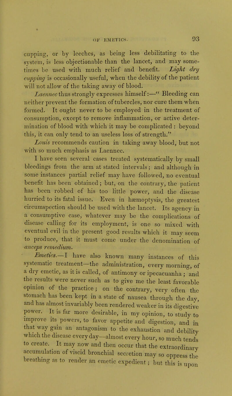 * ()!<' EMETICS. 93 cupping, or by leeches, as being less debilitating to the system, is less objectionable than the lancet, and may some- times be used with much relief and benefit. Light dry cupping is occasionally useful, when the debility of the patient will not allow of the taking away of blood. Laennec thus strongly expresses himself:— Bleeding can neither prevent the formation of tubercles, nor cure them when formed. It ought never to be employed in the treatment of consumption, except to remove inflammation, or active deter- mination of blood with which it may be complicated : beyond this, it can only tend to an useless loss of strength. Louis recommends caution in taking away blood, but not with so much emphasis as Laennec. I have seen several cases treated systematically by small bleedings from the arm at stated intervals; and although in some instances partial relief may have followed, no eventual benefit has been obtained; but, on the contrary, the patient has been robbed of his too little power, and the disease hurried to its fatal issue. Ev-en in haemoptysis, the greatest circumspection should be used with the lancet. Its agency in a consumptive case, whatever may be the complications of disease calling for its employment, is one so mixed with eventual evil in the present good results which it may seem to produce, that it must come under the denomination of anceps remedium. Emetics.—1 have also known many instances of this systematic treatment—the administration, every morning, of a dry emetic, as it is called, of antimony or ipecacuanha ; and the results were never such as to give me the least favo'rable opinion of the practice; on the contrary, very often the stomach has been kept in a state of nausea through the day, and has almost invariably been rendered weaker in its digestive power. It is far more desirable, in my opinion, to study to improve its powers, to favor appetite and digestion, and in that way gain an antagonism to the exhaustion and debility which the disease every day—almost every hour, so much tends to create. It may now and then occur that the extraordinary accumulation of viscid bronchial secretion may so oppress the breathing as to render an emetic expedient; but this is upon