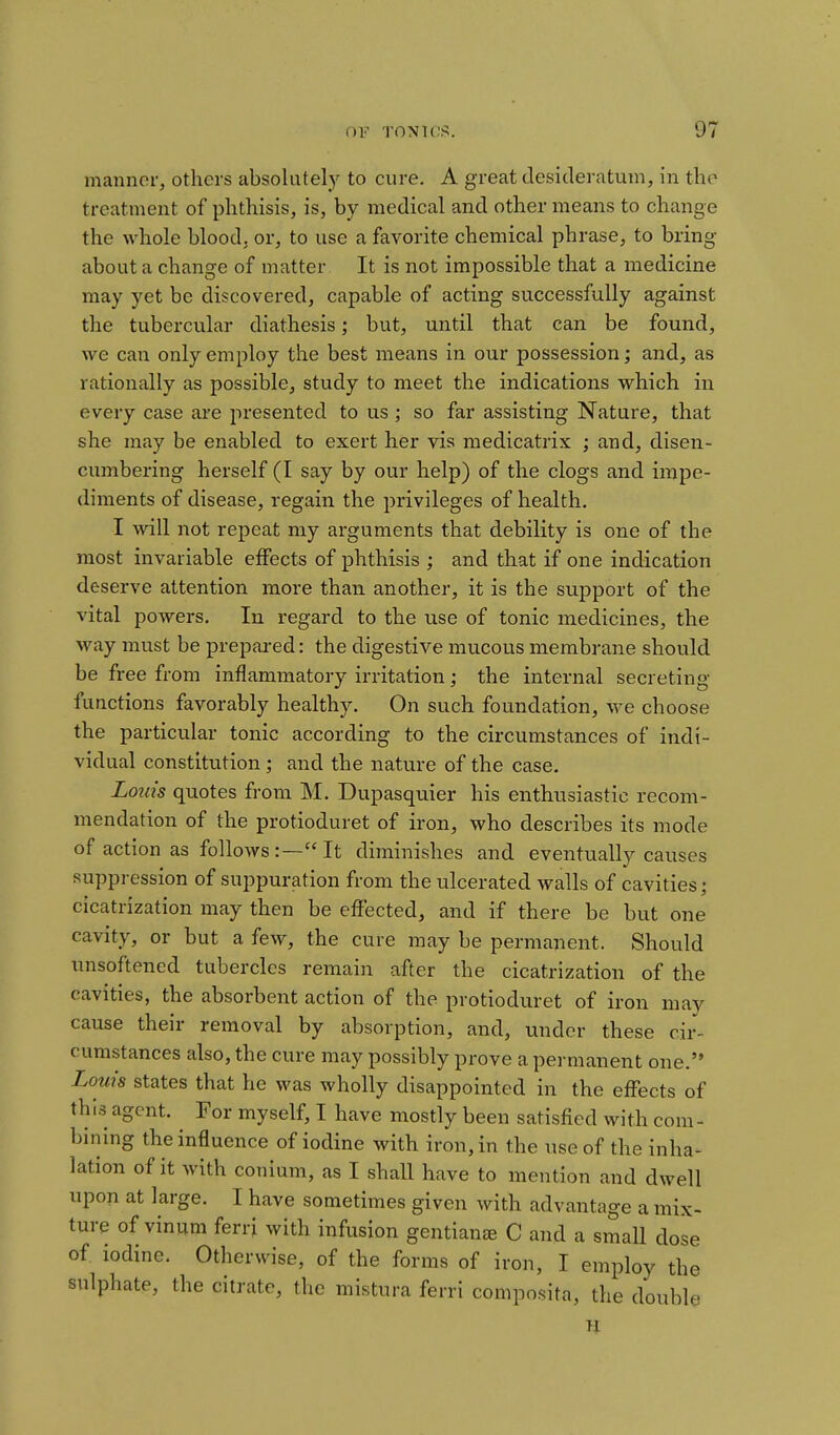 manner, others absolutely to cure. A great desideratum, in the treatment of phthisis, is, by medical and other means to change the whole blood, or, to use a favorite chemical phrase, to bring- about a change of matter It is not impossible that a medicine may yet be discovered, capable of acting successfully against the tubercular diathesis; but, until that can be found, we can only employ the best means in our possession; and, as rationally as possible, study to meet the indications which in every case are presented to us ; so far assisting Nature, that she may be enabled to exert her vis medicatrix ; and, disen- cumbering herself (I say by our help) of the clogs and impe- diments of disease, regain the privileges of health. I Avill not repeat my arguments that debility is one of the most invariable ejSects of phthisis ; and that if one indication deserve attention more than another, it is the support of the vital powers. In regard to the use of tonic medicines, the way must be prepared: the digestive mucous membrane should be free from inflammatory irritation; the internal secreting functions favorably healthy. On such foundation, we choose the particular tonic according to the circumstances of indi- vidual constitution; and the nature of the case. Louis quotes from M. Dupasquier his enthusiastic recom- mendation of the protioduret of iron, who describes its mode of action as follows:—It diminishes and eventually causes suppression of suppuration from the ulcerated walls of cavities; cicatrization may then be effected, and if there be but one cavity, or but a few, the cure may be permanent. Should unsoftened tubercles remain after the cicatrization of the cavities, the absorbent action of the protioduret of iron may cause their removal by absorption, and, under these cir- cumstances also, the cure may possibly prove a permanent one. Louis states that he was wholly disappointed in the effects of this agent. For myself, I have mostly been satisfied with com - bining the influence of iodine with iron, in the use of the inha- lation of it with conium, as I shaU have to mention and dwell upon at large. I have sometimes given with advantage a mix- ture of vinum ferri with infusion gentians C and a smaU dose of iodine. Otherwise, of the forms of iron, I employ the sulphate, the citrate, the mistura ferri compnsita, the double le n
