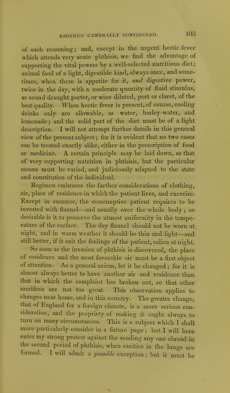 HEGIMEM GENERALLY CONSLUKKED. of such reasoning; and, except in the urgent hectic fever which attends very acute phthisis, we find the advantage of supporting the vital powers by a well-selected nutritious diet; animal food of a light, digestible kind, always once, and some- times, when there is appetite for it, and digestive power, twice in the day, with a moderate quantity of fluid stimulus, as sound draught porter, or wine diluted, port or claret, of the best quahty. When hectic fever is present, of course, cooling drinks only are allowable, as water, barley-water, and lemonade ; and the solid part of the diet must be of a light description. I will not attempt further details in this general view of the present subject; for it is evident that no two cases can be treated exactly alike, either in the prescription of food or medicine. A certain principle may be laid down, as that of very supporting nutrition in phthisis, but the particular means must be varied, and judiciously adapted to the state and constitution of the individual. Regimen embraces the further considerations of clothing, air, place of residence in which the patient lives, and exercise. Except in summer, the consumptive patient requires to be invested with flannel—and usually over the whole body ; so desirable is it to preserve the utmost uniformity in the tempe- rature of the surface. The day flannel should not be worn at night, and in warm weather it should be thin and light—and still better, if it suit the feelings of the patient, calico at night. So soon as the invasion of phthisis is discovered, the place of residence and the most favorable air must be a first object of attention. As a general axiom, let it be changed; for it is almost always better to have another air and residence than that in which the complaint has broken out, so that other sacrifices are not too great. This observation applies to changes near home, and in this country. The greater change, that of England for a foreign climate, is a more serious con- sideration, and the propriety of making it ought always to turn on many circumstances. This is a subject which I shall more particularly consider in a future page ; but I will here enter my strong protest against the sending any one abroad in the second period of phthisis, when cavities in the lungs are formed. 1 will admit a possible exception ; but it must be