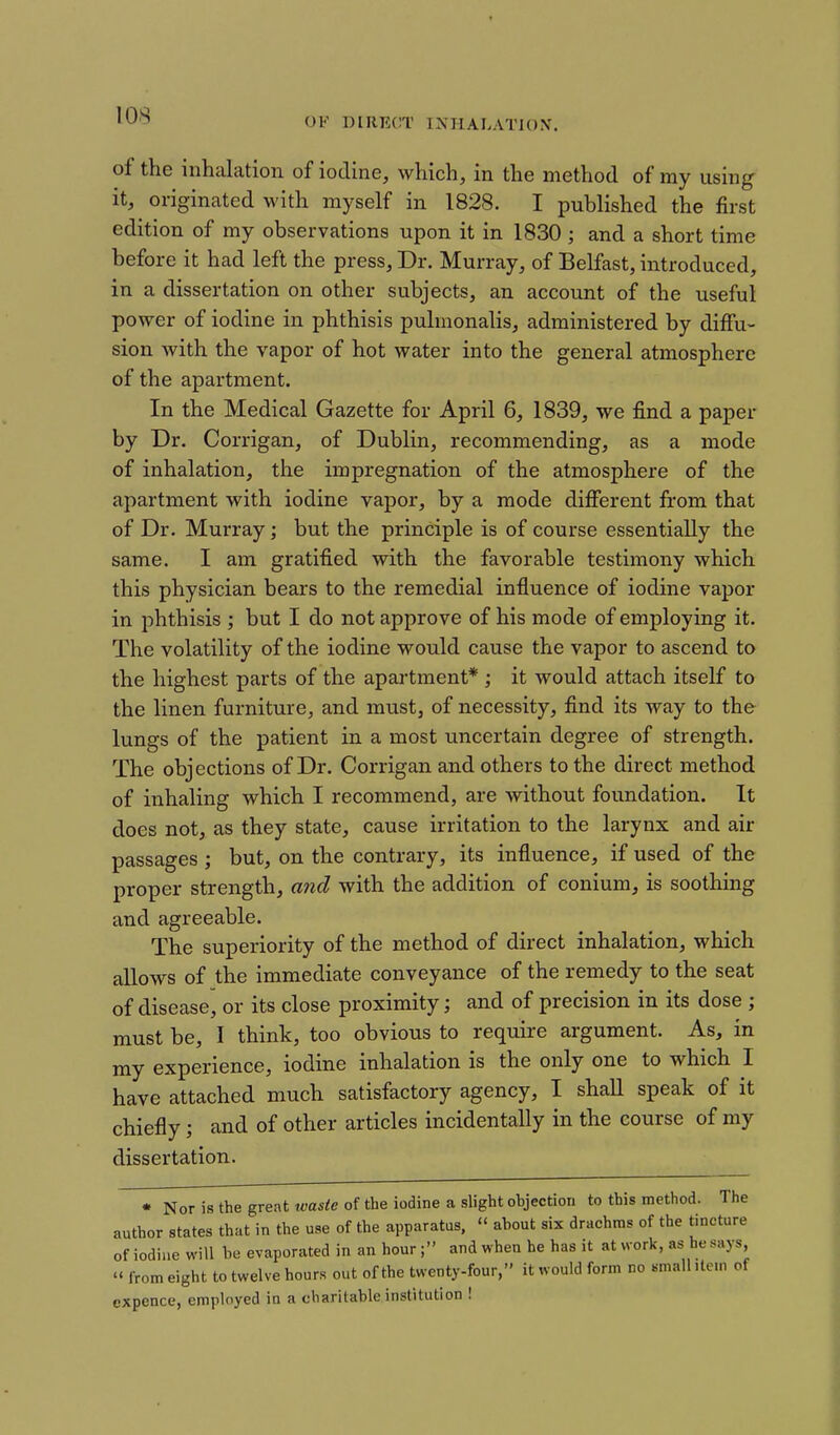 OK DIRECT I^fHALATlON. of the inhalation of iodine, which, in the method of ray using it, originated with myself in 1828. I published the first edition of my observations upon it in 1830 ; and a short time before it had left the press. Dr. Murray, of Belfast, introduced, in a dissertation on other subjects, an account of the useful power of iodine in phthisis pulmonalis, administered by diffu- sion with the vapor of hot water into the general atmosphere of the apartment. In the Medical Gazette for April 6, 1839, we find a paper by Dr. Corrigan, of Dublin, recommending, as a mode of inhalation, the impregnation of the atmosphere of the apartment with iodine vapor, by a mode different from that of Dr. Murray; but the principle is of course essentially the same. I am gratified with the favorable testimony which this physician bears to the remedial influence of iodine vapor in phthisis ; but I do not approve of his mode of employing it. The volatility of the iodine would cause the vapor to ascend to the highest parts of the apartment* ; it would attach itself to the linen furniture, and must, of necessity, find its way to the lungs of the patient in a most uncertain degree of strength. The objections of Dr. Corrigan and others to the direct method of inhaling which I recommend, are without foundation. It does not, as they state, cause irritation to the larynx and air passages ; but, on the contrary, its influence, if used of the proper strength, and with the addition of conium, is soothing and agreeable. The superiority of the method of direct inhalation, which allows of the immediate conveyance of the remedy to the seat of disease, or its close proximity; and of precision in its dose ; must be, I think, too obvious to require argument. As, in my experience, iodine inhalation is the only one to which I have attached much satisfactory agency, I shaU speak of it chiefly; and of other articles incidentally in the course of my dissertation. • Nor is the great waste of the iodine a slight objection to this method. The author states that in the use of the apparatus,  about six drachms of the tincture of iodine will be evaporated in an hour; and when he has it at work, as he says,  from eight to twelve hours out of the twenty-four, it would form no smalhtcm of cxpence, employed in a charitable institution !