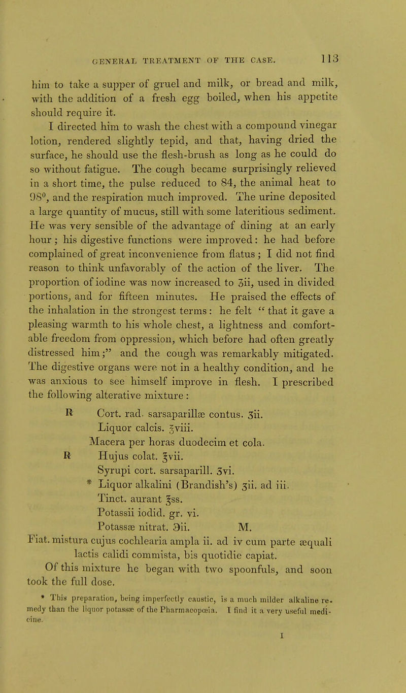 him to take a supper of gruel and milk, or bread and milk, with the addition of a fresh egg boiled, when his appetite should require it. I directed him to wash the chest with a compound vinegar lotion, rendered slightly tepid, and that, having dried the surface, he should use the flesh-brush as long as he could do so without fatigue. The cough became surprisingly relieved in a short time, the pulse reduced to 84, the animal heat to 98, and the respiration much improved. The urine deposited a large quantity of mucus, still with some lateritious sediment. He was very sensible of the advantage of dining at an early hour; his digestive functions were improved: he had before complained of great inconvenience from flatus ; I did not find reason to think unfavorably of the action of the liver. The proportion of iodine was now increased to 3ii, used in divided portions, and for fifteen minutes. He praised the effects of the inhalation in the strongest terms : he felt  that it gave a pleasing warmth to his whole chest, a lightness and comfort- able freedom from oppression, which before had often greatly distressed himand the cough was remarkably mitigated. The digestive organs were not in a healthy condition, and he was anxious to see himself improve in flesh. I prescribed the following alterative mixture : R Cort. rad. sarsaparillee contus. 3ii. Liquor calcis. jviii. Macera per horas duodecim et eola. R Hujus colat, ^vii. Syrupi cort. sarsaparill. 5vi. * Liquor alkalini (Brandish's) 511. ad iii. Tinct. aurant ^^ss. Potassii iodid. gr. vi. Potassse nitrat. 3ii. M. Fiat, mistura cujus cochlearia ampla ii. ad iv cum parte aequali lactis calidi commista, bis quotidie capiat. Of this mixture he began with two spoonfuls, and soon took the full dose. ♦ This preparation, being imperfectly caustic, is a much milder alkaline re- medy than the liquor potassce of the Pharmacopceia. T find it a very useful medi- cine.