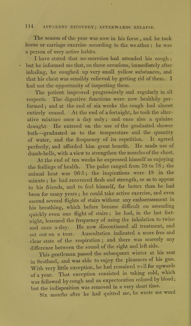 The season of the year was now in his favor, and he took horse or carriage exercise according to the we ather : he was a person of very active habits. I have stated that no secretion had attended his cough ; * but he informed me that, on three occasions, immediately after inhaling, he coughed np very small yellow substances, and that his chest was sensibly relieved by getting rid of them. I had not the opportunity of inspecting them. The patient improved progressively and regularly in all respects. The digestive functions were now healthily per- formed ; and at the end of six weeks the cough had almost entirely ceased. A t the end of a fortnight, he took the alter- ative mixture once a day only; and once also a quinine draught. He entered on the use of the graduated shower bath—graduated as to the temperature and the quantity of water, and the frequency of its repetition. It agreed perfectly, and afforded him great benefit. He made use of dumb-bells, with a view to strengthen the muscles of the chest. At the end of ten weeks he expressed himself as enjoying the feelings of health. The pulse ranged from 70 to 76 ; the animal heat was 96-5; the inspirations were 18 in the minute ; he had recovered flesh and strength, so as to appear to his friends, and to feel himself, far better than he had been for many years ; he could take active exercise, and even ascend several flights of stairs without any embarrassment in his breathing, which before became difficult on ascending quickly even one flight of stairs ; he had, in the last fort- night, lessened the frequency of using the inhalation to twice and once a-day. He now discontinued all treatment, and set out on a tour. Auscultation indicated a more free and clear state of the respiration; and there was scarcely any difl'erence between the sound of the right and left side. This gentleman passed the subsequent winter at his seat in Scotland, and was able to enjoy the pleasures of his gun. With very little exception, he had remained well for upwards of a year. That exception consisted in taking cold, which was followed by cough and an expectoration colored by blood; but the indisposition was removed in a very short time. Six months after he had quitted me, he wrote me word