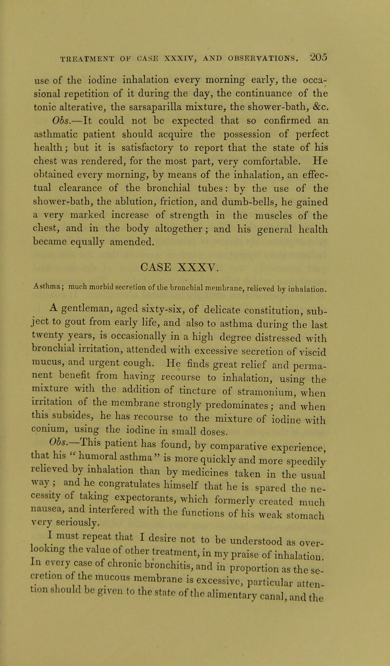 use of the iodine inhalation every morning early, the occa- sional repetition of it during the day, the continuance of the tonic alterative, the sarsaparilla mixture, the shower-bath, &c. Obs.—It could not be expected that so confirmed an asthmatic patient should acquire the possession of perfect health] but it is satisfactory to report that the state of his chest was rendered, for the most part, very comfortable. He obtained every morning, by means of the inhalation, an effec- tual clearance of the bronchial tubes: by the use of the shower-bath, the ablution, friction, and dumb-bells, he gained a very marked increase of strength in the muscles of the chest, and in the body altogether; and his general health became equally amended. CASE XXXV. Asthma; much morbid secretion of the bronchial membrane, relieved by inhalation. A gentleman, aged sixty-six, of delicate constitution, sub- ject to gout from early life, and also to asthma during the last twenty years, is occasionally in a high degree distressed with bronchial irritation, attended with excessive secretion of viscid mucus, and urgent cough. He finds great relief and perma- nent benefit from having recourse to inhalation, using the mixture with the addition of tincture of stramonium, when irritation of the membrane strongly predominates; and when this subsides, he has recourse to the mixture of iodine with conium, using the iodine in small doses. 05s.—This patient has found, by comparative experience that his « humoral asthma is more quickly and more speedily relieved by inhalation than by medicines taken in the usual way ; and he congratulates himself that he is spared the ne- cessity of taking expectorants, which formerly created much nausea, and interfered with the functions of his weak stomach very seriously. I must repeat that I desire not to be understood as over- looking the value of other treatment, in my praise of inhalation In every case of chronic bronchitis, and in proportion as the se- cretion of the mucous membrane is excessive, particular atten- tion should be given to the state of the alimentary canal, and the