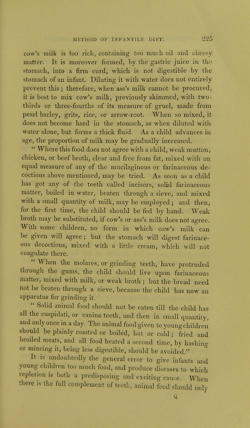 cow's milk is too rich, containing too much oil and cheesy matter. It is moreover formed, by the gastric juice in tho stomach, into a firm curd, which is not digestible by the stomach of an infant. Diluting it with water does not entirely prevent this; therefore, when ass's milk cannot be procured, it is best to mix cow's milk, previously skimmed, with two- thirds or three-fourths of its measure of gruel, made from pearl barley, grits, rice, or arrow-root. When so mixed, it does not become hard in the stomach, as when diluted with water alone, but forms a thick fluid. As a child advances in age, the proportion of milk may be gradually increased.  Where this food does not agree with a child, weak mutton, chicken, or beef broth, clear and free from fat, mixed with an equal measure of any of the mucilaginous or farinaceous de- coctions above mentioned, may be tried. As soon as a child has got any of the teeth called incisors, solid farinaceous matter, boiled in water, beaten through a sieve, and mixed with a small quantity of milk, may be employed; and then, for the first time, the child should be fed by hand. Weak broth may be substituted, if cow's or ass's milk does not agree. With some children, no form in which cow's milk can be given will agree ; but the stomach will digest farinace- ous decoctions, mixed with a little cream, which will not coagulate there.  When the molares, or grinding teeth, have protruded through the gums, the child should live upon farinaceous matter, mixed with milk, or weak broth; but the bread need not be beaten through a sieve, because the child has now an apparatus for grinding it,  Solid animal food should not be eaten till the child has all the cuspidati, or canine teeth, and then in small quantity, and only once in a day. The animal food given to young childrer^ should be plainly roasted or boiled, hot or cold; fried and broiled meats, and all food heated a second time, by hashing or mmcing it, being less digestible, should be avoided. It is undoubtedly the general error to give infants and young chddren too much food, and produce diseases to which repletion is both a predisposing and exciting cau.e. When there is the full complement of teeth, animal food should only