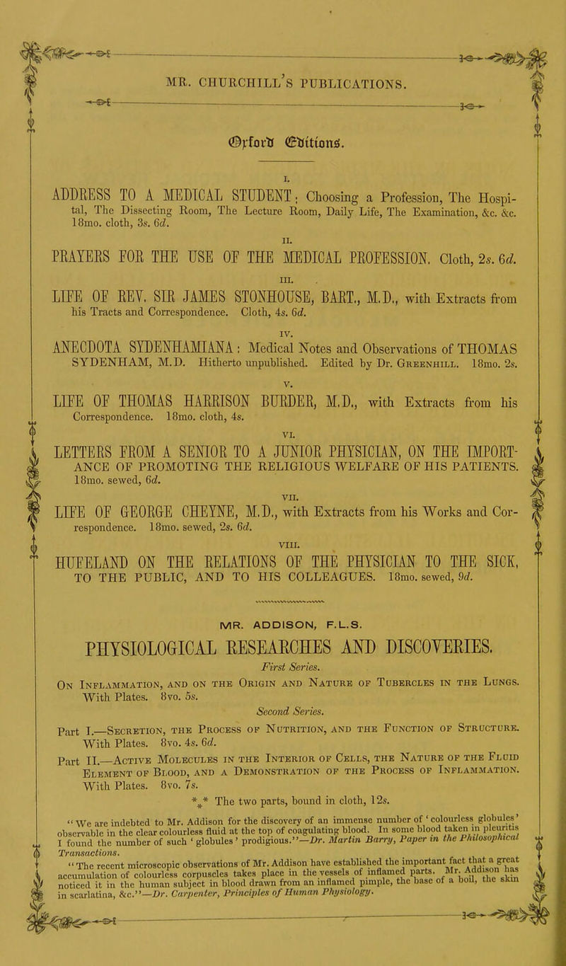 ^ __ ^ MR. Churchill's publications. ^ ♦■'i ^—^— - . — —. 1^ , (Byfotts (Btsitions. I. ADDRESS TO A MEDICAL STUDENT; Choosing a Profession, Tlic Hospi- tal, The Dissecting Room, The Lecture Room, Daily Life, The Examination, &c. &c. 18mo. cloth, 3s. 6d. II. PRAYERS FOR THE USE OE THE MEDICAL PROFESSION. Cloth, 2s. ed. III. LIFE OF REV. SIR JAMES STONHOUSE, BART., M.D., with Extracts from his Tracts and Correspondence. Cloth, 4s. 6d. IV. ANECDOTA SYDENHAMIANA : Medical Notes and Observations of THOMAS SYDENHAM, M.D. Hitherto unpublished. Edited by Dr. Greenhill. 18mo. 2s. V. LIFE OF THOMAS HARRISON BURDER, M,D., with Extracts from his Correspondence. 18mo. cloth, 4s. VI. LETTERS FROM A SENIOR TO A JUNIOR PHYSICIAN, ON THE IMPORT- ANCE OF PROMOTING THE RELIGIOUS WELFARE OF HIS PATIENTS. I8mo. sewed, 6c?. vn. LIFE OF GEORGE CHEYNE, M.D., with Extracts from his Works and Cor- respondence. 18mo. sewed, 2s. 6d. VIII. HUFELAND ON THE RELATIONS OF THE PHYSICIAN TO THE SICK, TO THE PUBLIC, AND TO HIS COLLEAGUES. 18mo. sewed, 9</. MR. ADDISON, F.L.S. PHYSIOLOGICAL EESEAECHES AND DISCOYERIES. First Series. On Inflammation, and on the Origin and Nature of Tubercles in the Lungs. With Plates. 8vo. 5s. Second Series. Part I. Secretion, the Process of Nutrition, and the Function op Structure. With Plates. 8vo. 4s. 6d. Part II. Active Molecules in the Interior of Cells, the Nature of the Fluid Element of Blood, and a Demonstration of the Process of Inflammation. With Plates. 8vo. 7s. %* The two parts, bound in cloth, 12s.  We are indebted to Mr. Addison for the discovery of an immense number of ' colourless globules' observable in the clear colourless fluid at the top of coagulating blood. In some blood taken m pleuntis I found the number of such ' globules ' prodigious.-i>r. Martin Barry, Paper m the Philosophical ^ ^JOt* CLyi^CVC^X 0 TVS * The recent microscopic observations of Mr. Addison have established ™P°''''°* 'f^^.^^^'u'^^^ accumulation of colourless corpuscles takes place m the vessels of inflamed P-^jts- /I^: A«^°n J^ noticed it in the human subject in blood drawn from an mflamcd pimple, the base of a boU, the skm in scarlatina, «ic.—£>)•. Carpenter, Principles of Human Physiology.