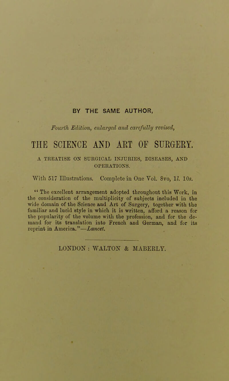 BY THE SAME AUTHOR, Fourth Edition, enlarged and carefully revised, THE SCIENCE AND AET OF SURGERY. A TREATISE ON SURGICAL INJURIES, DISEASES, AND OPERATIONS. With 517 Illustrations. Complete in One Vol. 8to, \l. 10s.  The excellent arrangement adopted throughout this Work, in the consideration of the multiplicity of subjects included in the ■wide domain of the Science and Art of Surgery, together with the familiar and lucid style in which it is written, afford a reason for the popularity of the volume with the profession, and for the de- mand for its translation into French and German, and for its reprint in America.—Lancet. LONDON : AVALTON & MABEKLY.