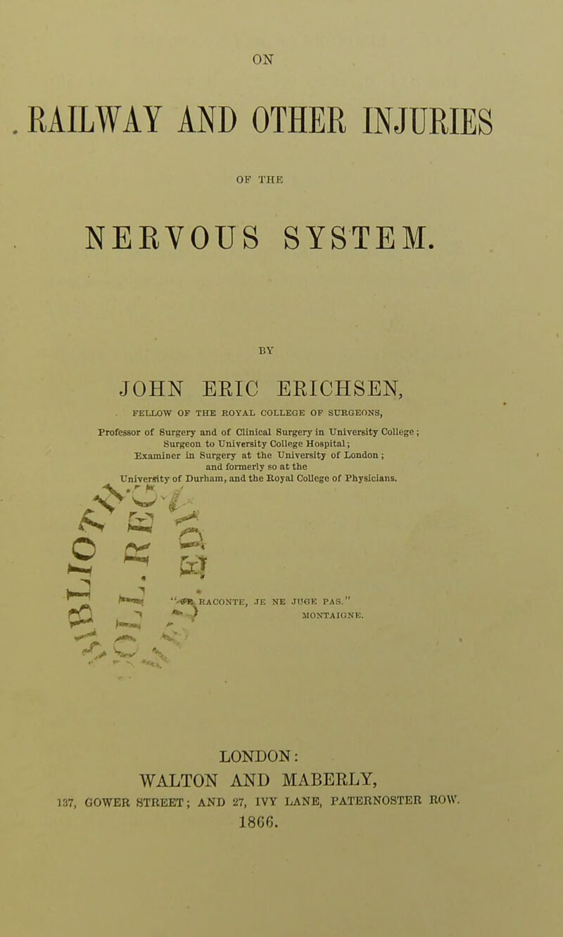 ON RAILWAY AND OTHER INJURIES OF THE NERVOUS SYSTEM. BY JOHN ERIC ERICHSEN, FELLOW OF THE ROYAL COLLEGE OF SURGEONS, Professor of Surgery and of Clinical Surgery in University College; Surgeon to University College Hospital; Examiner in Surgery at the University of London; and fonnerly so at the Univer^ty of Durham, and the Royal College of Physicians. ^ a O cc RACONTE, JE NE JU6E PAS. ^ JIONTAIONE. LONDON: WALTON AND MABERLY, 137, GOWER STREET; AND 27, IVY LANE, PATERNOSTER ROW. 1866.