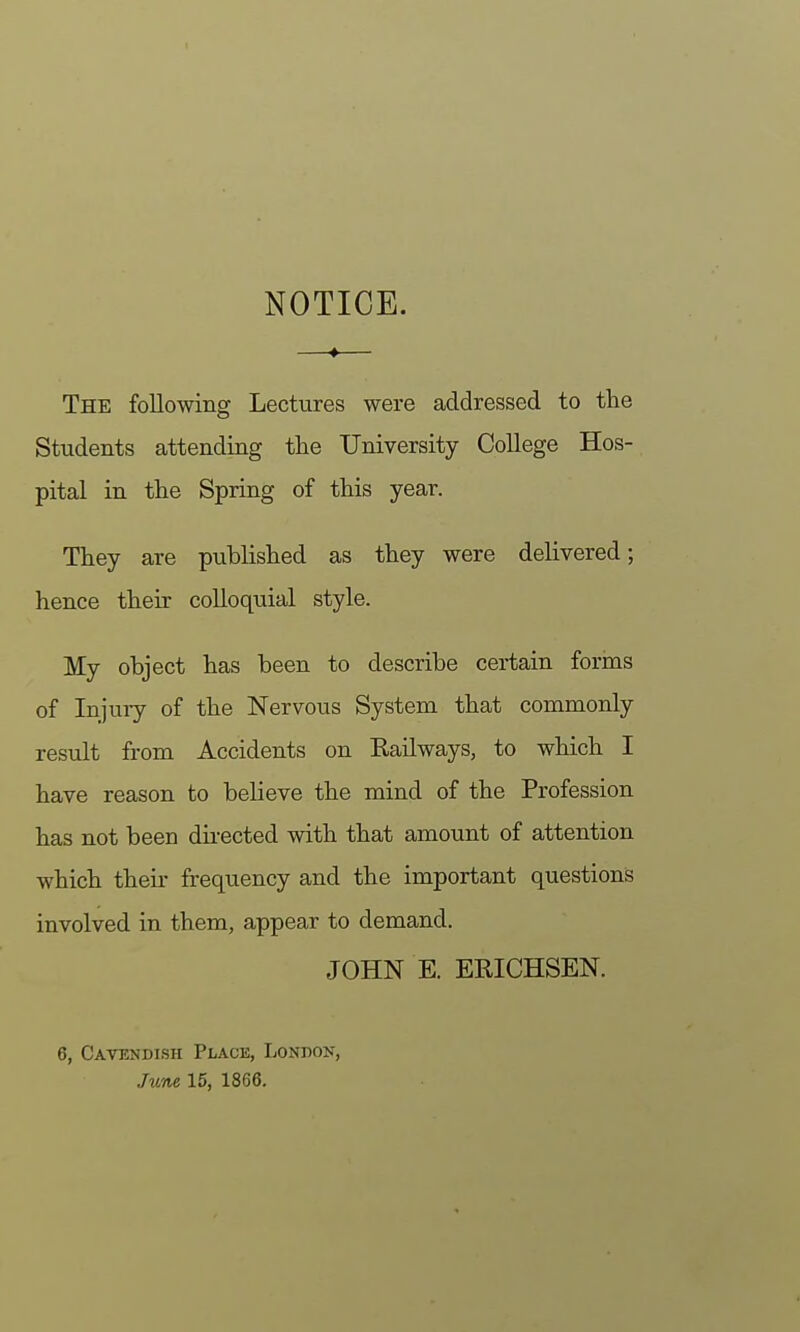 NOTICE. The following Lectures were addressed to the Students attending the University College Hos- pital in the Spring of this year. They are published as they were delivered; hence their colloquial style. My object has been to describe certain forms of Injuiy of the Nervous System that commonly result from Accidents on Railways, to which I have reason to believe the mind of the Profession has not been du-ected with that amount of attention which their frequency and the important questions involved in them, appear to demand. JOHN E. EUICHSEN. 6, Cavendish Place, London, Jime 15, 1866.