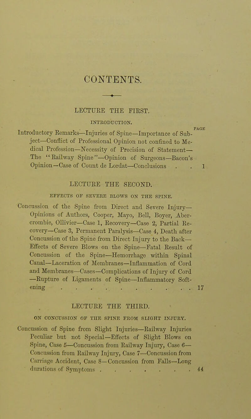 CONTENTS. LECTUEE THE FIRST. INTEODtrCTION. PAGE lutroductory Remarks—Injuries of Spine—Importance of Sub- ject—Conflict of Professional Opinion not confined to Me- dical Profession—Necessity of Precision of Statement— The Railway Spine—Opinion of Surgeons—Bacon's Opinion—Case of Count de Lordat—Conclusions . . 1 LECTURE THE SECOND. EFFECTS OF SEVEEE BLOWS ON THE SPINE. Concussion of the Spine from Direct and Severe Injury— Opinions of Authors, Cooper, Mayo, Bell, Boyer, Aber- crombie, Ollivier—Case 1, Recovery—Case 2, Partial Re- covery—Case 3, Permanent Paralysis—Case 4, Death after Concussion of the Spine from Direct Injury to the Back— Effects of Severe Blows on the Spine—Fatal Result of Concussion of the Spine—Hemorrhage within Spinal Canal—Laceration of Membranes—Inflammation of Cord and Membranes—Cases—Complications of Injuiy of Cord —Rupture of Ligaments of Spine—Inflammatory Soft- ening 17 LECTURE THE THIRD. ON CONCUSSION OF THE SPINE FKOM SLIGHT INJURY. Concussion of Spine from Slight Injuries—Railway Injuries Peculiar but not Special—Effects of Slight Blows on Spine, Case 5—Concussion from Railway Injury, Case 6— Concussion from Railway Injury, Case 7—Concussion from Carriage Accident, Case 8—Concussion from Falls—Long durations of Symptoms H