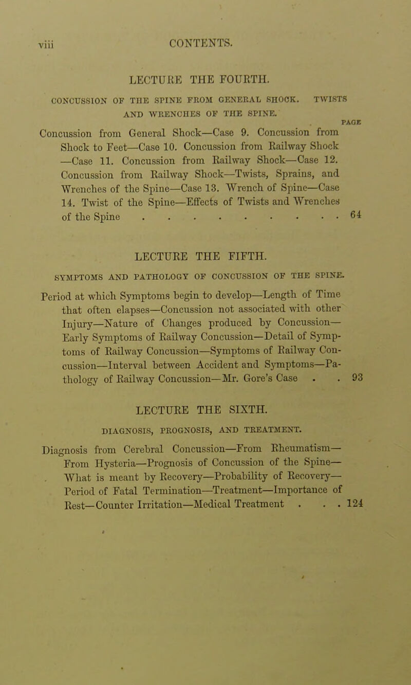 LECTURE THE FOURTH. CONCUSSION OF THE SPINE FROM GENERAI, SHOCK. TWISTS AND WRENCHES OF THE SPINE. PAGE Conciission from General Shock—Case 9. Concussion from Shock to Feet—Case 10. Concussion from Railway Shock —Case 11. Concussion from Railway Shock—Case 12. Concussion from Railway Shock—Twists, Sprains, and Wrenches of the Spine—Case 13, Wrench of Spine—Case 14. Twist of the Spine—Effects of Twists and Wrenches of the Spine 64 LECTURE THE FIFTH. SYMPTOMS AND PATHOLOGY OF CONCUSSION OF THE SPINE. Period at which Symptoms hegin to develop—Length of Time that often elapses—Concussion not associated with other Injury—Nature of Changes produced by Concussion— Early Symptoms of Railway Concussion—Detail of Symp- toms of Railway Concussion—Symptoms of Railway Con- cussion—Interval between Accident and Symptoms—Pa- thology of Railway Concussion—]VIr. Gore's Case . . 93 LECTURE THE SIXTH. DIAGNOSIS, PROGNOSIS, AND TREATMENT. Diagnosis from Cerebral Concussion—From Rheumatism— From Hysteria—Prognosis of Concussion of the Spine— What is meant by Recovery—Probability of Recovery- Period of Fatal Termination—Treatment—Importance of Rest—Counter Irritation—Medical Treatment . . . 124 t