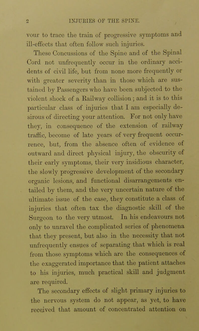 vour to trace the train of progressive symptoms and ill-effects that often follow such injuries. These Concussions of the Spine and of the Spinal Cord not unfrequently occur in the ordinary acci- dents of civil life, but from none more frequently or with greater severity than in those which are sus- tained by Passengers who have been subjected to the violent shock of a Railway collision; and it is to this particular class of injuries that I am especially de- sirous of directing your attention. For not only have they, in consequence of the extension of railway traffic, become of late years of very frequent occur- rence, but, from the absence often of evidence of outward and direct physical injury, the obscurity of their early symptoms, their very insidious character, the slowly progressive development of the secondary organic lesions, and functional disarrangements en- tailed by them, and the very uncertain nature of the ultimate issue of the case, they constitute a class of injuries that often tax the diagnostic skill of the Surgeon to the very utmost. In his endeavours not only to unravel the complicated series of phenomena that they present, but also in the necessity that not unfrequently ensues of separating that which is real from those symptoms which are the consequences of the exaggerated importance that the patient attaches to his injuries, much practical skill and judgment are required. The secondary effects of slight primary injuries to the nervous system do not appear, as yet, to have received that amount of concentrated attention on