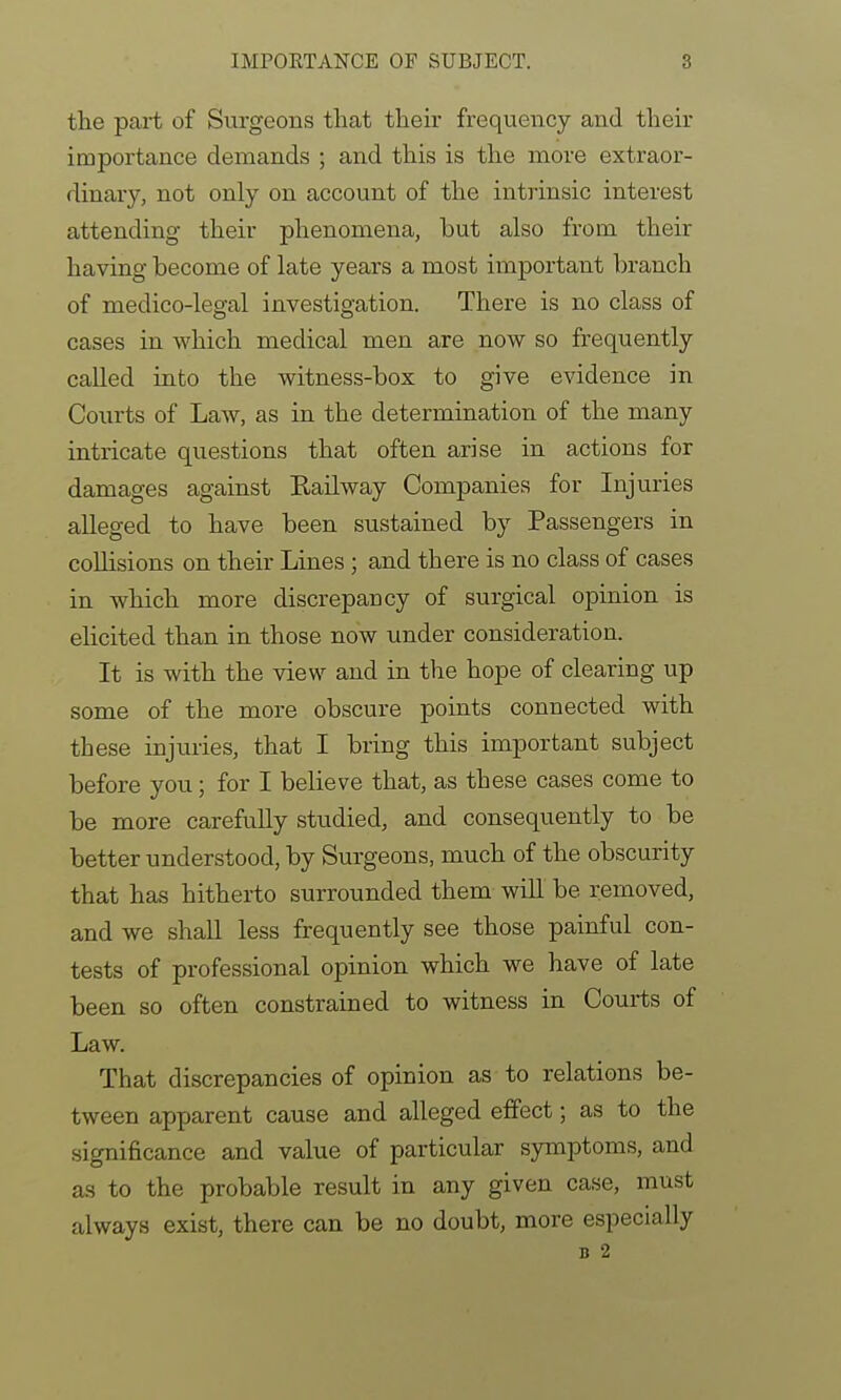 the part of Surgeons that their frequency and their importance demands ; and this is the more extraor- dinary, not only on account of the intrinsic interest attending their phenomena, but also from their having become of late years a most important branch of medico-legal investigation. There is no class of cases in which medical men are now so frequently called into the witness-box to give evidence in Courts of Law, as in the determination of the many intricate questions that often arise in actions for damages against Railway Companies for Injuries alleged to have been sustained by Passengers in collisions on their Lines; and there is no class of cases in which more discrepancy of surgical opinion is elicited than in those now under consideration. It is with the view and in the hope of clearing up some of the more obscure points connected with these injuries, that I bring this important subject before you; for I believe that, as these cases come to be more carefully studied, and consequently to be better understood, by Surgeons, much of the obscurity that has hitherto surrounded them will be removed, and we shall less frequently see those painful con- tests of professional opinion which we have of late been so often constrained to witness in Courts of Law. That discrepancies of opinion as to relations be- tween apparent cause and alleged effect; as to the significance and value of particular symptoms, and as to the probable result in any given case, must always exist, there can be no doubt, more especially B 2