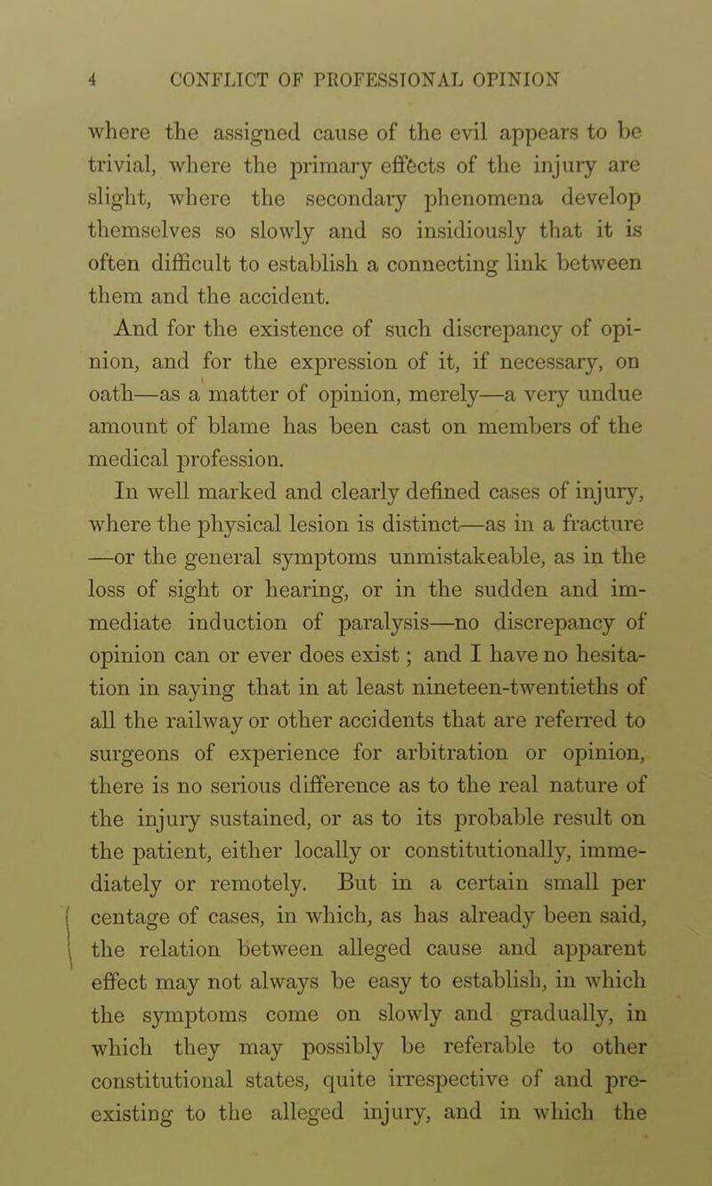 where the assigned cause of the evil appears to be trivial, where the primary effects of the injury are slight, where the secondaiy jDhenomena develop themselves so slowly and so insidiously that it is often difficult to establish a connecting link between them and the accident. And for the existence of such discre]Dancy of opi- nion, and for the expression of it, if necessary, on oath—as a matter of opinion, merely—a very undue amount of blame has been cast on members of the medical profession. In well marked and clearly defined cases of injury, where the physical lesion is distinct—as in a fracture —or the general symptoms unmistakeable, as in the loss of sight or hearing, or in the sudden and im- mediate induction of paralysis—no discrepancy of opinion can or ever does exist; and I have no hesita- tion in saying that in at least nineteen-twentieths of all the railway or other accidents that are refeiTcd to surgeons of experience for arbitration or opinion, there is no serious difference as to the real nature of the injury sustained, or as to its probable result on the patient, either locally or constitiitionally, imme- diately or remotely. But in a certain small per centage of cases, in which, as has already been said, the relation between alleged cause and ajDparent effect may not always be easy to establish, in which the s}Tnptoms come on slowly and gradually, in which they may possibly be referable to other constitutional states, quite irrespective of and pre- existing to the alleged injury, and in which the