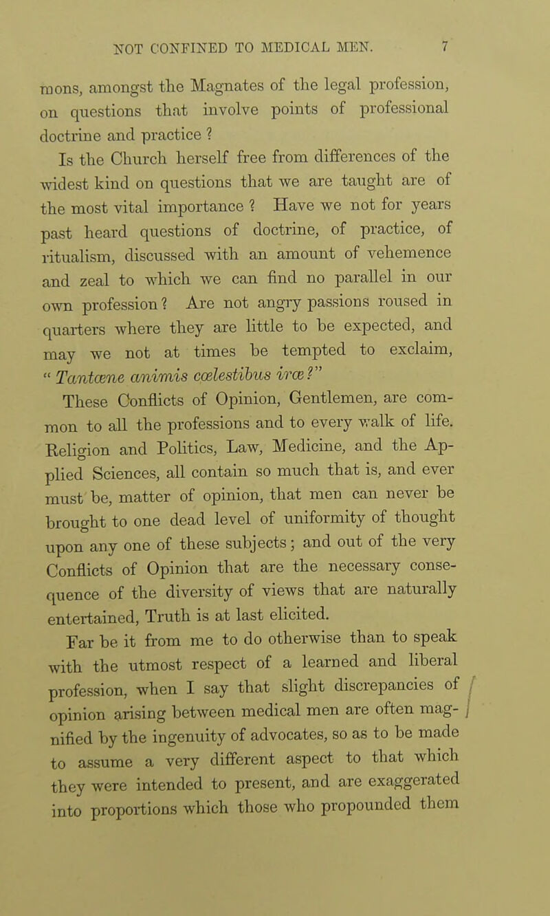 raons, amongst the Magnates of the legal profession, on questions that involve points of professional doctrine and practice ? Is the Church herself free from differences of the widest kind on questions that we are taught are of the most vital importance ? Have we not for years past heard questions of doctrine, of practice, of ritualism, discussed with an amount of vehemence and zeal to which we can find no parallel in our own profession? Are not angry passions roused in quarters where they are little to be expected, and may we not at times be tempted to exclaim,  Tantcene animis codestibus irce? These Conflicts of Opinion, Gentlemen, are com- mon to all the professions and to every walk of life. Religion and Politics, Law, Medicine, and the Ap- plied Sciences, all contain so much that is, and ever must be, matter of opinion, that men can never be brought to one dead level of uniformity of thought upon any one of these subjects; and out of the very Conflicts of Opinion that are the necessary conse- quence of the diversity of views that are naturally entertained, Truth is at last elicited. Far be it from me to do otherwise than to speak with the utmost respect of a learned and liberal profession, when I say that slight discrepancies of / opinion ^^rising between medical men are often mag- j nified by the ingenuity of advocates, so as to be made to assume a very different aspect to that which they were intended to present, and are exaggerated into proportions which those who propounded them