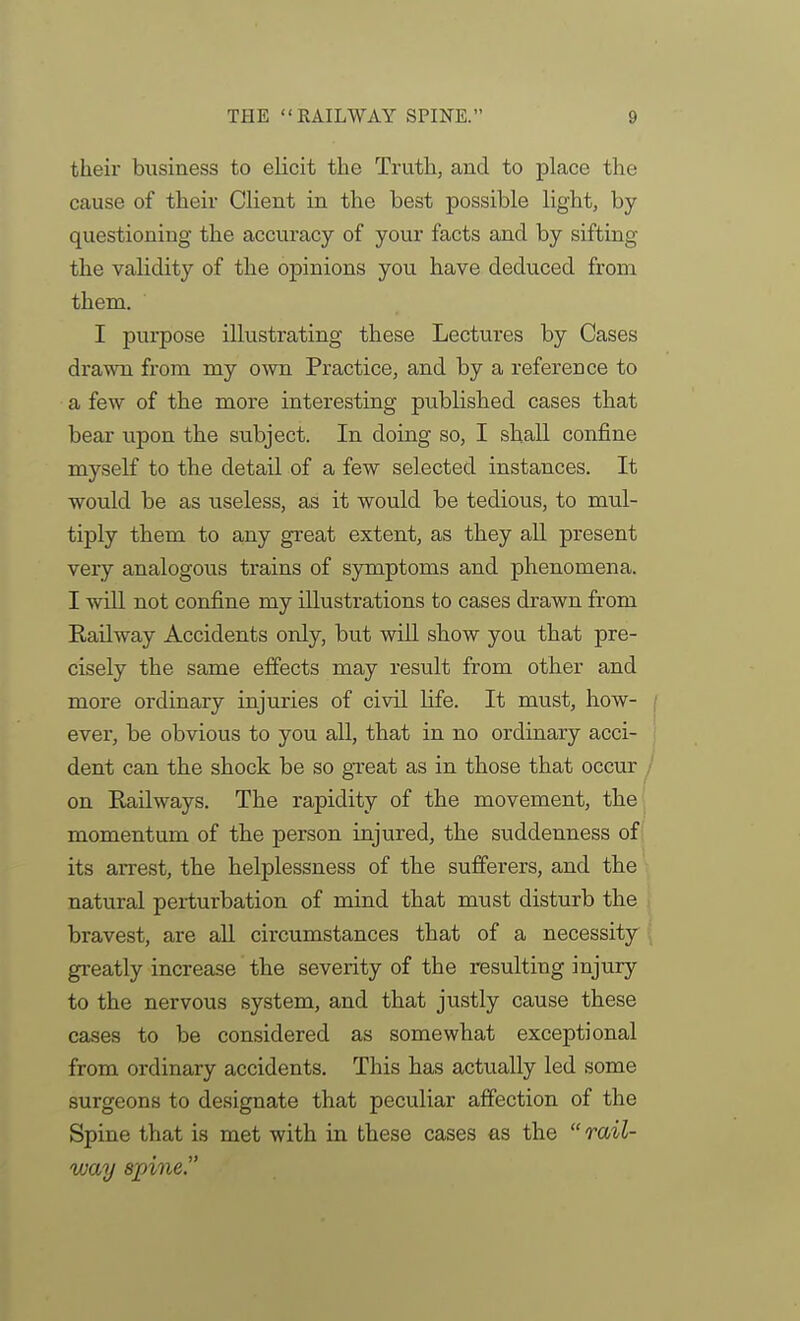 their business to elicit the Truth, and to place the cause of their Client in the best possible light, by questioning the accuracy of your facts and by sifting the validity of the opinions you have deduced from them. I purpose illustrating these Lectures by Cases drawn from my own Practice, and by a reference to a few of the more interesting published cases that bear upon the subject. In doing so, I shall confine myself to the detail of a few selected instances. It would be as useless, as it would be tedious, to mul- tiply them to any great extent, as they all present very analogous trains of symptoms and phenomena. I will not confine my illustrations to cases drawn from Railway Accidents only, but will show you that pre- cisely the same effects may result from other and more ordinary injuries of civil life. It must, how- / ever, be obvious to you all, that in no ordinary acci- ' dent can the shock be so great as in those that occur ; on Railways. The rapidity of the movement, the! momentum of the person injured, the suddenness of its arrest, the helplessness of the sufferers, and the natural perturbation of mind that must disturb the bravest, are all circumstances that of a necessity greatly increase the severity of the resulting injury to the nervous system, and that justly cause these cases to be considered as somewhat exceptional from ordinary accidents. This has actually led some surgeons to designate that peculiar affection of the Spine that is met with in these cases as the  rail- way spine.